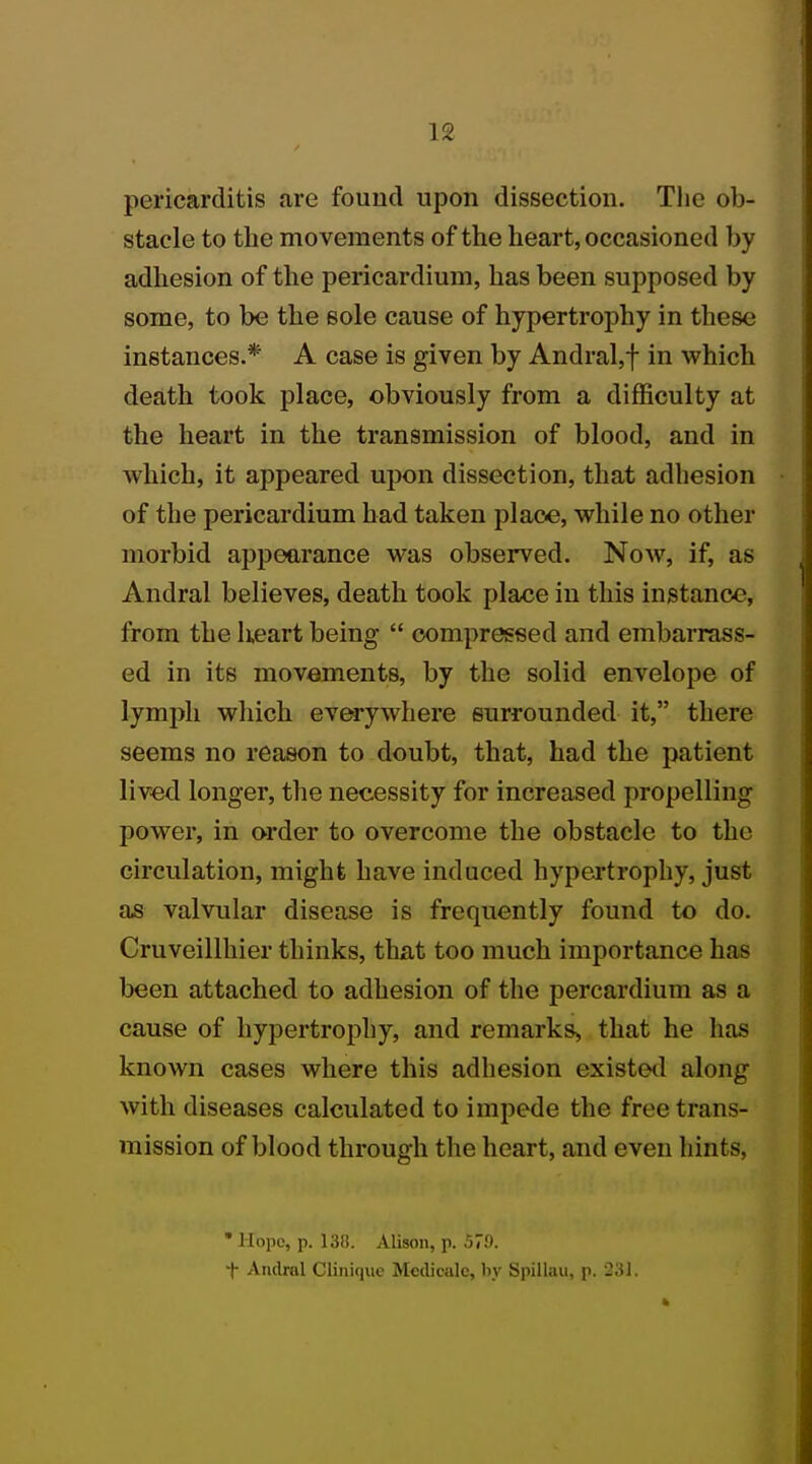pericarditis are found upon dissection. The ob- stacle to the movements of the heart, occasioned by adhesion of the pericardium, has been supposed by some, to be the sole cause of hypertrophy in these instances.* A case is given by Andral,f in which death took place, obviously from a difficulty at the heart in the transmission of blood, and in which, it appeared upon dissection, that adhesion of the pericardium had taken place, while no other morbid appearance was observed. Now, if, as Andral believes, death took place in this instance, from the heart being  compressed and embarrass- ed in its movements, by the solid envelope of lymph which everywhere surrounded it, there seems no reason to doubt, that, had the patient lived longer, the necessity for increased propelling power, in order to overcome the obstacle to the circulation, might have induced hypertrophy, just as valvular disease is frequently found to do. Cruveillhier thinks, that too much importance has been attached to adhesion of the percardium as a cause of hypertrophy, and remark^ that he has known cases where this adhesion existed along with diseases calculated to impede the free trans- mission of blood through the heart, and even hints, • Hope, p. 138. Alison, p. 579. t Andral Cliniquc Medicalc, by Spillau, p. SSI.