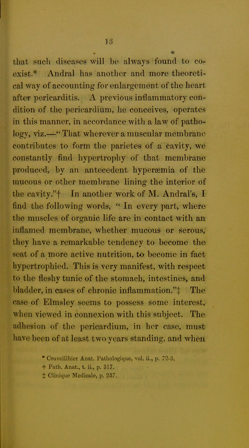 18 that such diseases will be always found to co- exist.*' Andral has another and more theoreti- cal way of accounting' for enlargement of the heart after pericarditis. A previous inflammatory con- dition of the pericardium, he conceives, operates in this manner, in accordance with a law of patho- logy, viz.— That wherever a muscular membrane contributes to form the parietes of a cavity, we constantly find hypertrophy of that membrane produced, by an antecedent hyperemia of the mucous or other membrane lining the interior of the cavity.f In another work of M. Andral's, I find the following words,  In every part, where the muscles of organic life are in contact with an inflamed membrane, whether mucous or serous, they have a remarkable tendency to become the seat of a more active nutrition, to become in fact liypcrtrophied. This is very manifest, with respect to the fleshy tunic of the stomach, intestines, and bladder, in cases of chronic inflammation.! The case of Elmsley seems to possess some interest, when viewed in connexion with this subject. The adhesion of the pericardium, in her case, must have been of at least two years standing, and when * Cruvcillhier Anat. l'athologiquc, vol. ii., p. 72-3. + Path. Anat., t. ii., p. 317. + Cliniquo Medicalo, p. 237.