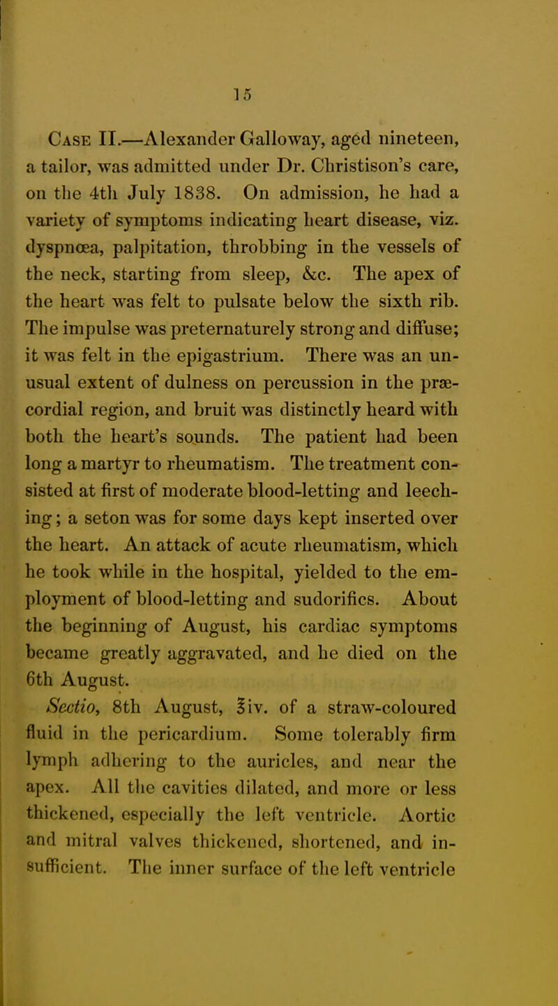Case II.—Alexander Galloway, aged nineteen, a tailor, was admitted under Dr. Christison's care, on the 4tli July 1838. On admission, he had a variety of symptoms indicating heart disease, viz. dyspnoea, palpitation, throbbing in the vessels of the neck, starting from sleep, &c. The apex of the heart was felt to pulsate below the sixth rib. The impulse was preternaturely strong and diffuse; it was felt in the epigastrium. There was an un- usual extent of dulness on percussion in the pre- cordial region, and bruit was distinctly heard with both the heart's sounds. The patient had been long a martyr to rheumatism. The treatment con- sisted at first of moderate blood-letting and leech- ing ; a seton was for some days kept inserted over the heart. An attack of acute rheumatism, which he took while in the hospital, yielded to the em- ployment of blood-letting and sudorifics. About the beginning of August, his cardiac symptoms became greatly aggravated, and he died on the 6th August. Scctio, 8th August, §iv. of a straw-coloured fluid in the pericardium. Some tolerably firm lymph adhering to the auricles, and near the apex. All the cavities dilated, and more or less thickened, especially the left ventricle. Aortic and mitral valves thickened, shortened, and in- sufficient. The inner surface of the left ventricle