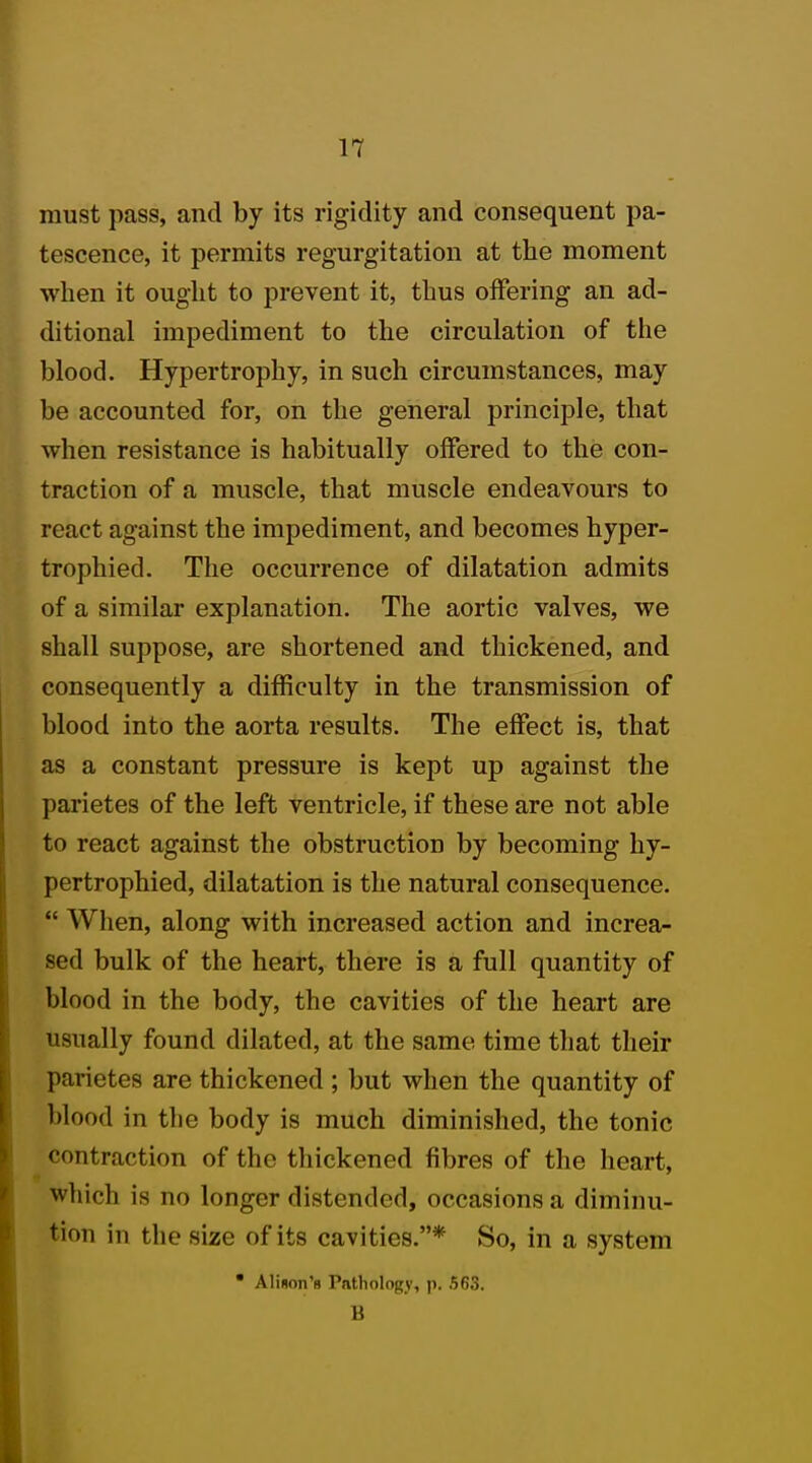 must pass, and by its rigidity and consequent pa- tescence, it permits regurgitation at the moment when it ought to prevent it, thus offering an ad- ditional impediment to the circulation of the blood. Hypertrophy, in such circumstances, may be accounted for, on the general principle, that when resistance is habitually offered to the con- traction of a muscle, that muscle endeavours to react against the impediment, and becomes hyper- trophied. The occurrence of dilatation admits of a similar explanation. The aortic valves, we shall suppose, are shortened and thickened, and consequently a difficulty in the transmission of blood into the aorta results. The effect is, that as a constant pressure is kept up against the parietes of the left ventricle, if these are not able to react against the obstruction by becoming hy- pertrophied, dilatation is the natural consequence.  When, along with increased action and increa- sed bulk of the heart, there is a full quantity of blood in the body, the cavities of the heart are usually found dilated, at the same time that their parietes are thickened ; but when the quantity of blood in the body is much diminished, the tonic contraction of the thickened fibres of the heart, which is no longer distended, occasions a diminu- tion in the size of its cavities.* So, in a system  Alison's Pathology, p. 563. B