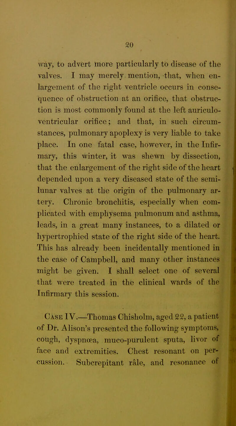 way, to advert more particularly to disease of the valves. I may merely mention, that, when en- largement of the right ventricle occurs in conse- quence of obstruction at an orifice, that obstruc- tion is most commonly found at the left auriculo- ventricular orifice; and that, in such circum- stances, pulmonary apoplexy is very liable to take place. In one fatal case, however, in the Infir- mary, this winter, it was shewn by dissection, that the enlargement of the right side of the heart depended upon a very diseased state of the semi- lunar valves at the origin of the pulmonary ar- tery. Chronic bronchitis, especially when com- plicated with emphysema pulmonum and asthma, leads, in a great many instances, to a dilated or hypertrophied state of the right side of the heart. This has already been incidentally mentioned in the case of Campbell, and many other instances might be given. I shall select one of several that were treated in the clinical wards of the Infirmary this session. Case IV.—Thomas Ghisholm, aged 22, a patient of Dr. Alison's presented the following symptoms, cough, dyspnoea, muco-purulent sputa, livor of face and extremities. Chest resonant on per- cussion. Subcrepitant rale, and resonance of