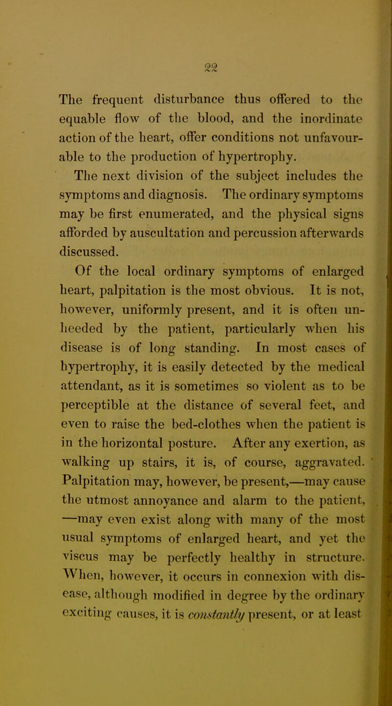 The frequent disturbance thus offered to the equable flow of the blood, and the inordinate action of the heart, offer conditions not unfavour- able to the production of hypertrophy. The next division of the subject includes the symptoms and diagnosis. The ordinary symptoms may be first enumerated, and the physical signs afforded by auscultation and percussion afterwards discussed. Of the local ordinary symptoms of enlarged heart, palpitation is the most obvious. It is not, however, uniformly present, and it is often un- heeded by the patient, particularly when his disease is of long standing. In most cases of hypertrophy, it is easily detected by the medical attendant, as it is sometimes so violent as to be perceptible at the distance of several feet, and even to raise the bed-clothes when the patient is in the horizontal posture. After any exertion, as walking up stairs, it is, of course, aggravated. Palpitation may, however, be present,—may cause the utmost annoyance and alarm to the patient. —may even exist along with many of the most usual symptoms of enlarged heart, and yet the1 viscus may be perfectly healthy in structure. When, however, it occurs in connexion with dis- ease, although modified in degree by the ordinary exciting causes, it is constantly present, or at least