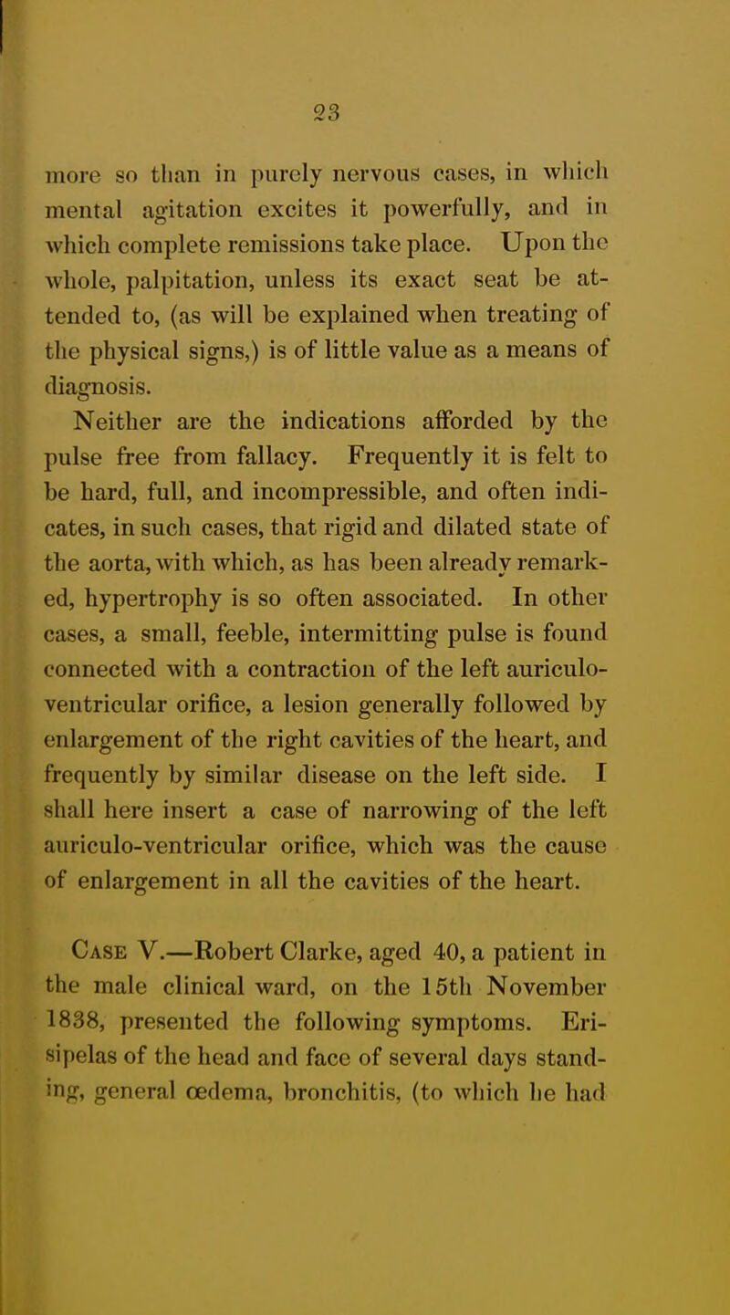 more so than in purely nervous cases, in which mental agitation excites it powerfully, and in which complete remissions take place. Upon the whole, palpitation, unless its exact seat be at- tended to, (as will be explained when treating of the physical signs,) is of little value as a means of diagnosis. Neither are the indications afforded by the pulse free from fallacy. Frequently it is felt to be hard, full, and incompressible, and often indi- cates, in such cases, that rigid and dilated state of the aorta, with which, as has been already remark- ed, hypertrophy is so often associated. In other small, feeble, intermitting pulse is found connected with a contraction of the left auriculo- ventricular orifice, a lesion generally followed by enlargement of the right cavities of the heart, and frequently by similar disease on the left side. I shall here insert a case of narrowing of the left auriculo-ventricular orifice, which was the cause of enlargement in all the cavities of the heart. Case V.—Robert Clarke, aged 40, a patient in the male clinical ward, on the 15th November 1838, presented the following symptoms. Eri- sipelas of the head and face of several clays stand- ing, general oedema, bronchitis, (to which he had