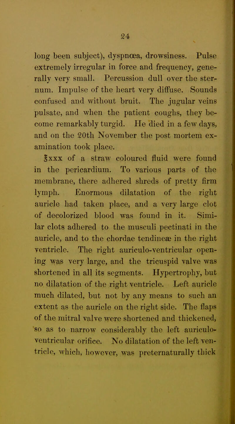 long been subject), dyspnoea, drowsiness. Pulse extremely irregular in force and frequency, gene- rally very small. Percussion dull over the ster- num. Impulse of the heart very diffuse. Sounds confused and without bruit. The jugular veins pulsate, and when the patient coughs, they be- come remarkably turgid. He died in a few days, and on the 20th November the post mortem ex- amination took place. §xxx of a straw coloured fluid were found in the pericardium. To various parts of the membrane, there adhered shreds of pretty firm lymph. Enormous dilatation of the right auricle had taken place, and a very large clot of decolorized blood was found in it. Simi- lar clots adhered to the musculi pectinati in the auricle, and to the chordae tendineae in the right ventricle. The right auriculo-ventricular open- ing was very large, and the tricuspid valve was shortened in all its segments. Hypertrophy, but no dilatation of the right ventricle. Left auricle much dilated, but not by any means to such an extent as the auricle on the right side. The flaps of the mitral valve were shortened and thickened, so as to narrow considerably the left auriculo- ventricular orifice. No dilatation of the left ven- tricle, which, however, was preternaturally thick