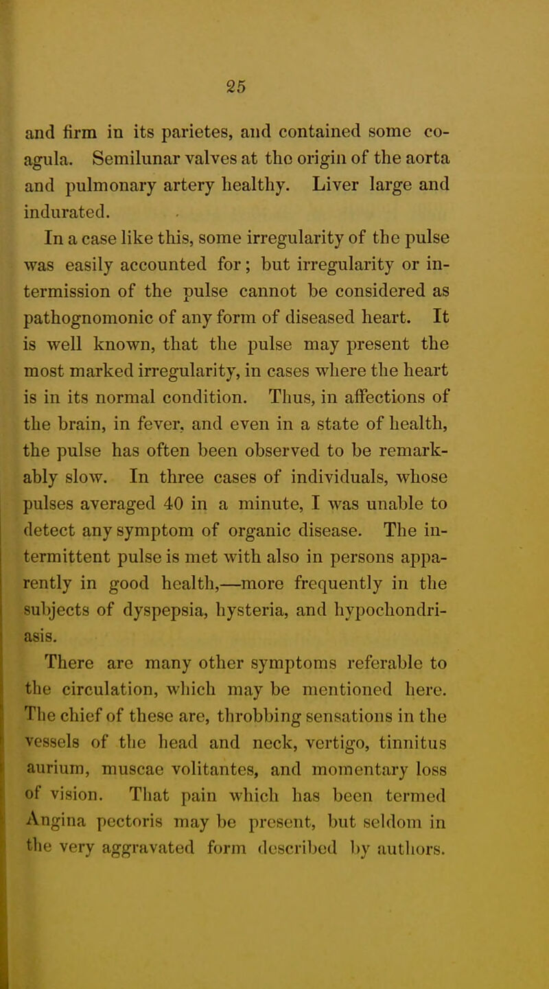 and firm in its parietes, and contained some co- agula. Semilunar valves at the origin of the aorta and pulmonary artery healthy. Liver large and indurated. In a case like this, some irregularity of the pulse was easily accounted for; but irregularity or in- termission of the pulse cannot be considered as pathognomonic of any form of diseased heart. It is well known, that the pulse may present the most marked irregularity, in cases where the heart is in its normal condition. Thus, in affections of the brain, in fever, and even in a state of health, the pulse has often been observed to be remark- ably slow. In three cases of individuals, whose pulses averaged 40 in a minute, I was unable to detect any symptom of organic disease. The in- termittent pulse is met with also in persons appa- rently in good health,—more frequently in the subjects of dyspepsia, hysteria, and hypochondri- asis. There are many other symptoms referable to the circulation, which may be mentioned here. The chief of these are, throbbing sensations in the vessels of the head and neck, vertigo, tinnitus aurium, muscae volitantes, and momentary loss of vision. That pain which has been termed Angina pectoris may be present, but seldom in the very aggravated form described by authors.