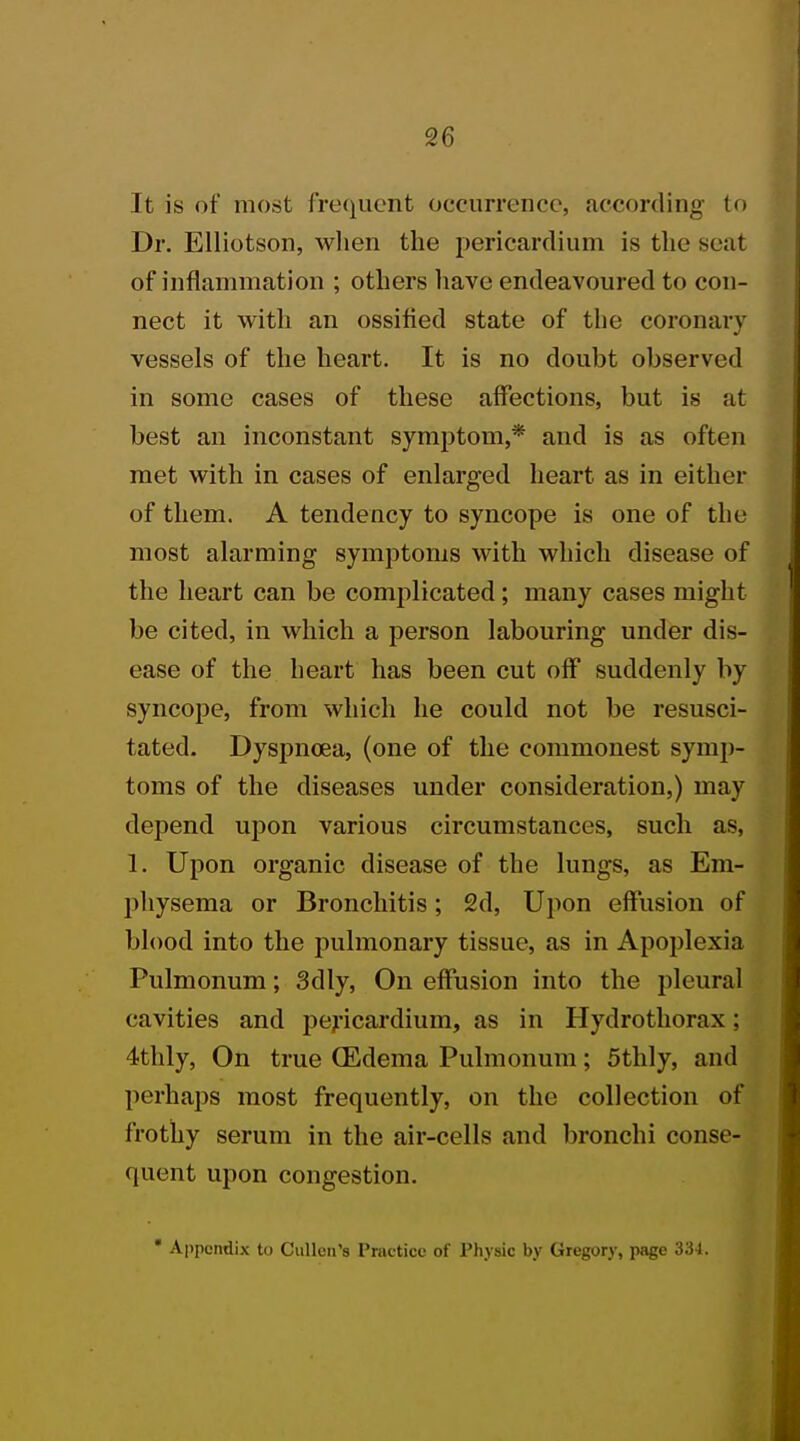 It is of most frequent occurrence, according to Dr. Elliotson, when the pericardium is the seat of inflammation ; others have endeavoured to con- nect it with an ossified state of the coronary vessels of the heart. It is no doubt observed in some cases of these affections, but is at best an inconstant symptom,* and is as often met with in cases of enlarged heart as in either of them. A tendency to syncope is one of the most alarming symptoms with which disease of the heart can be complicated; many cases might be cited, in which a person labouring under dis- ease of the heart has been cut off suddenly by syncope, from which he could not be resusci- tated. Dyspnoea, (one of the commonest symp- toms of the diseases under consideration,) may depend upon various circumstances, such as, 1. Upon organic disease of the lungs, as Em- physema or Bronchitis; 2d, Upon effusion of blood into the pulmonary tissue, as in Apoplexia Pulmonum; 3dly, On effusion into the pleural cavities and pericardium, as in Hydrothorax; 4thly, On true (Edema Pulmonum; 5thly, and perhaps most frequently, on the collection of frothy serum in the air-cells and bronchi conse- quent upon congestion.  Appendix to Cullcn's Practice of Physic by Gregory, page 334.