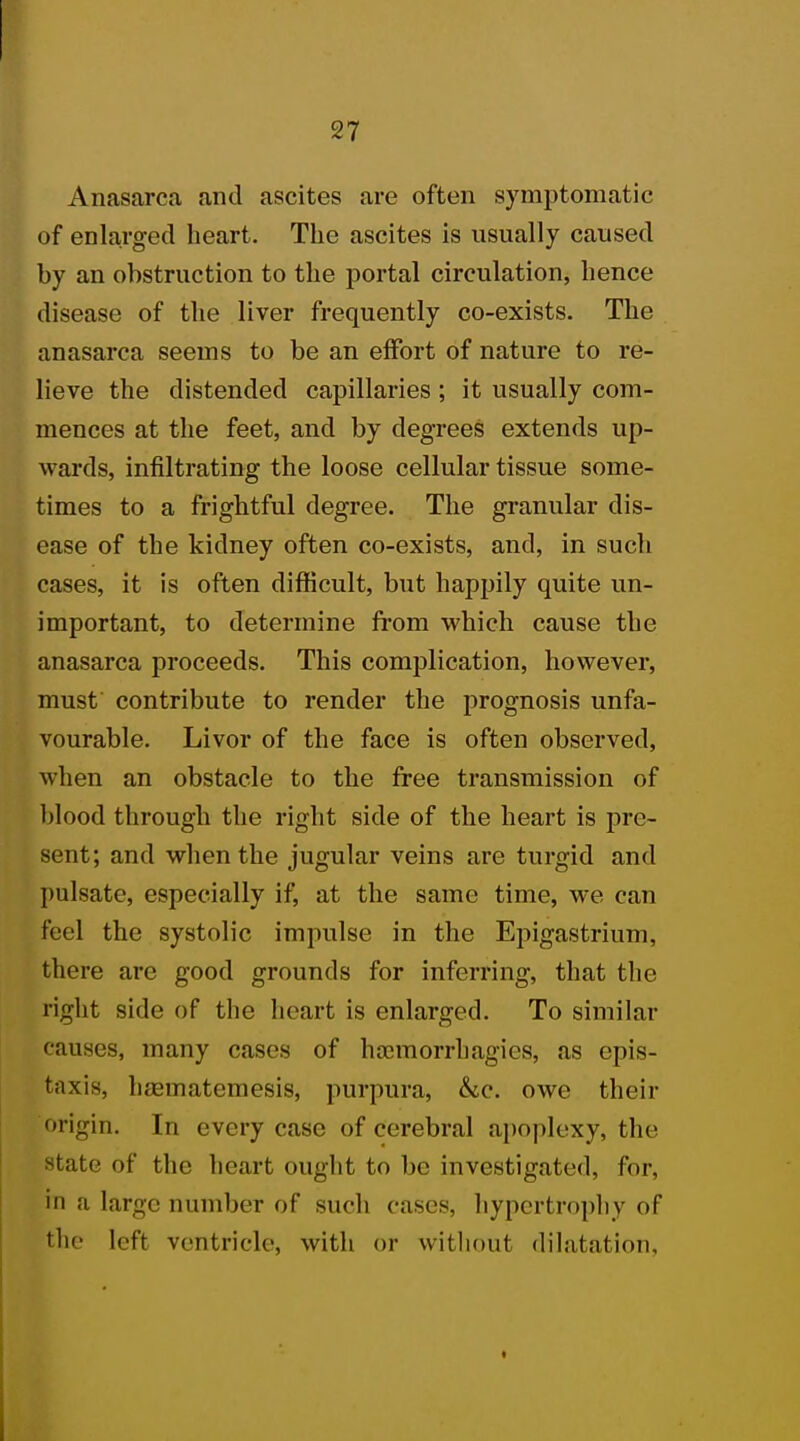 Anasarca and ascites are often symptomatic of enlarged heart. The ascites is usually caused by an obstruction to the portal circulation, hence disease of the liver frequently co-exists. The anasarca seems to be an effort of nature to re- lieve the distended capillaries ; it usually com- mences at the feet, and by degrees extends up- wards, infiltrating the loose cellular tissue some- times to a frightful degree. The granular dis- ease of the kidney often co-exists, and, in such cases, it is often difficult, but happily quite un- important, to determine from which cause the anasarca proceeds. This complication, however, must contribute to render the prognosis unfa- vourable. Livor of the face is often observed, when an obstacle to the free transmission of blood through the right side of the heart is pre- sent; and when the jugular veins are turgid and pulsate, especially if, at the same time, we can feel the systolic impulse in the Epigastrium, there are good grounds for inferring, that the right side of the heart is enlarged. To similar causes, many cases of hoemorrhagies, as epis- taxis, h.-ematemesis, purpura, &c. owe their origin. In every case of cerebral apoplexy, the state of the heart ought to be investigated, for, in u large number of such cases, hypertrophy of the left ventricle, with or without dilatation,
