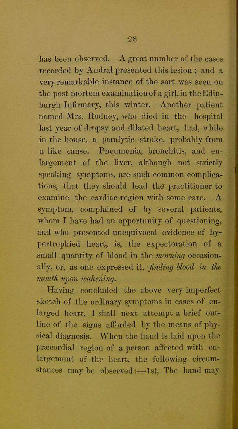 has been observed. A great number of the ca recorded by Andral presented this lesion ; and a very remarkable instance of the sort was seen on the post mortem examination of a girl, in the Edin- burgh Infirmary, this winter. Another patient named Mrs. Rodney, who died in the hospital last year of dropsy and dilated heart, had, while in the house, a paralytic stroke, probably from a like cause. Pneumonia, bronchitis, and en- largement of the liver, although not strictly speaking symptoms, are such common complica- tions, that they should lead the practitioner to examine the cardiac region with some care. A symptom, complained of by several patients, whom I have had an opportunity of questioning, and who presented unequivocal evidence of hy- pertrophied heart, is, the expectoration of a small quantity of blood in the morning occasion- ally, or, as one expressed it, finding blood in the mouth upon wakening. Having concluded the above very imperfect sketch of the ordinary symptoms in cases of en- larged heart, I shall next attempt a brief out- line of the signs afforded by the means of phy- sical diagnosis. When the hand is laid upon the praicordial region of a person affected with en- largement of the heart, the following circum- stances maybe observed:—1st. The hand may