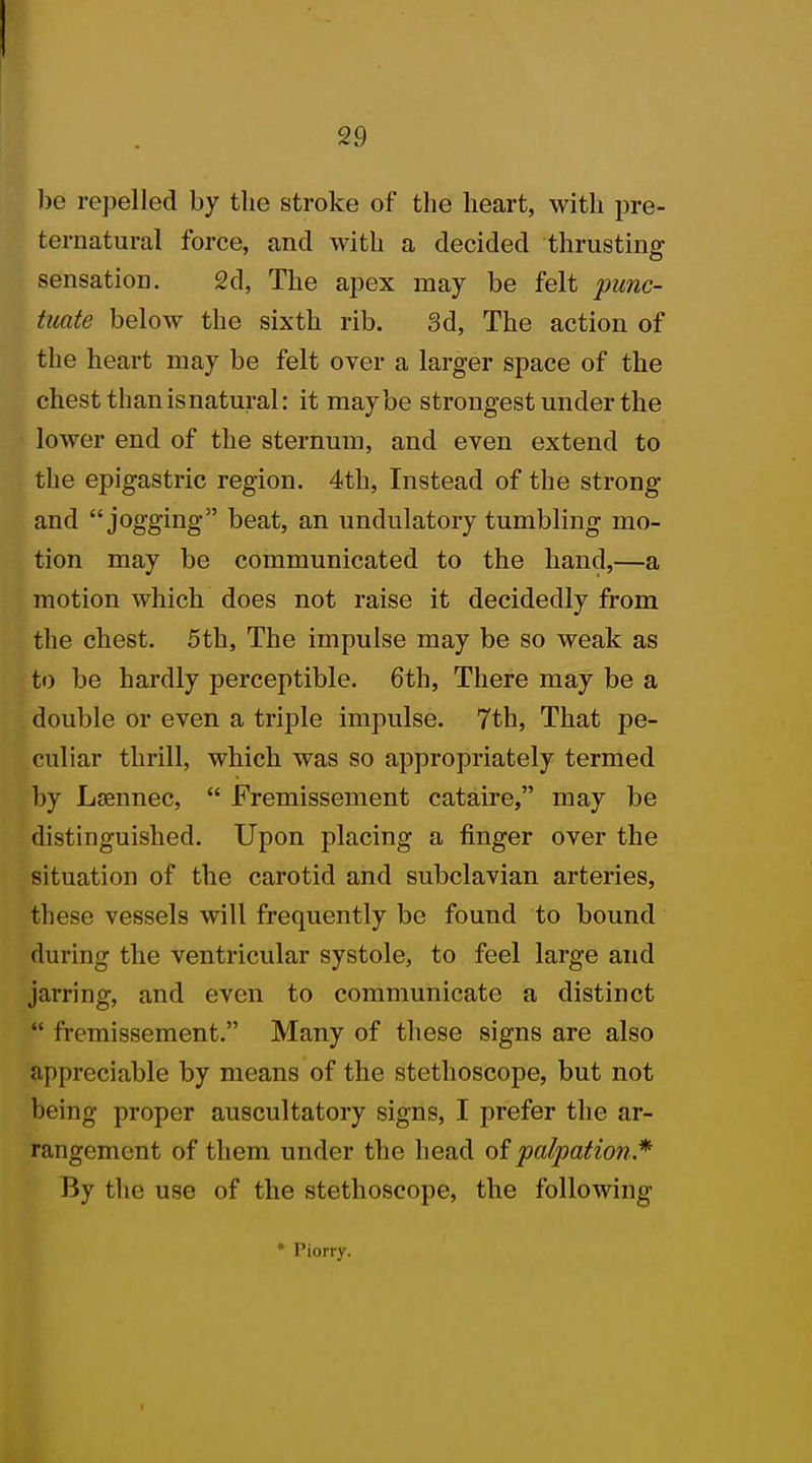 bo repelled by the stroke of the heart, with pre- ternatural force, and with a decided thrusting sensation. 2d, The apex may be felt punc- tuate below the sixth rib. 3d, The action of the heart may be felt over a larger space of the chest than is natural: it maybe strongest under the lower end of the sternum, and even extend to the epigastric region. 4th, Instead of the strong and jogging beat, an undulatory tumbling mo- tion may be communicated to the hand,—a motion which does not raise it decidedly from the chest. 5th, The impulse may be so weak as to be hardly perceptible. 6th, There may be a double or even a triple impulse. 7th, That pe- culiar thrill, which was so appropriately termed by Lsennec,  Fremissement cataire, may be distinguished. Upon placing a finger over the situation of the carotid and subclavian arteries, these vessels will frequently be found to bound during the ventricular systole, to feel large and jarring, and even to communicate a distinct  fremissement. Many of these signs are also appreciable by means of the stethoscope, but not being proper auscultatory signs, I prefer the ar- rangement of them under the head of palpation* By the use of the stethoscope, the following * Piorry.