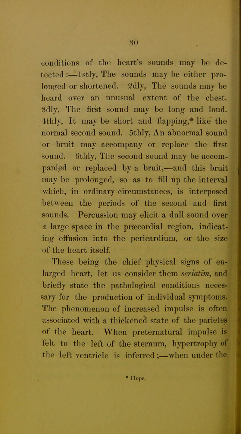 conditions of the heart's sounds may be de- tected :—1 stly, The sounds may be either pro- longed or shortened. 2dly, The sounds may be heard over an unusual extent of the chest. 3dly, The first sound may be long and loud. 4thly, It may be short and flapping,* like the normal second sound. 5thly, An abnormal sound or bruit may accompany or replace the first sound. 6thly, The second sound may be accom- panied or replaced by a bruit,—and this bruit may be prolonged, so as to fill up the interval which, in ordinary circumstances, is interposed between the periods of the second and first sounds. Percussion may elicit a dull sound over a large space in the precordial region, indicat- ing effusion into the pericardium, or the size of the heart itself. These being the chief physical signs of en- larged heart, let us consider them seriatim, and briefly state the pathological conditions neces- sary for the production of individual symptoms. The phenomenon of increased impulse is often associated with a thickened state of the parietes of the heart. When preternatural impulse is felt to the left of the sternum, hypertrophy of the left ventricle is inferred ;—when under the Hope.