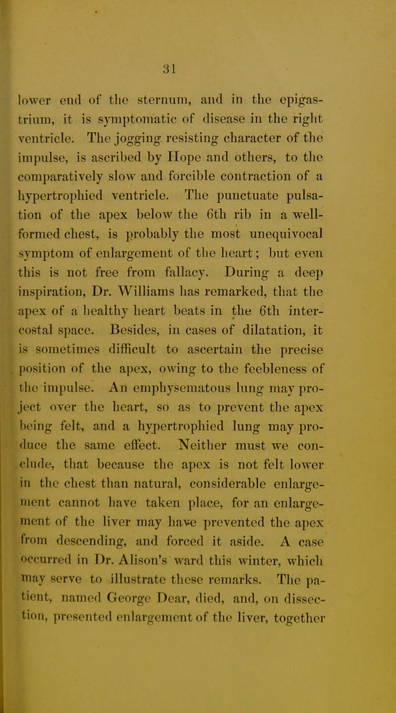 lower end of the sternum, and in the epigas- trium, it is symptomatic of disease in the right ventricle. The jogging resisting character of the impulse, is ascribed by Hope and others, to the comparatively slow and forcible contraction of a hypertrophied ventricle. The punctuate pulsa- tion of the apex below the 6th rib in a well- formed chest, is probably the most unequivocal symptom of enlargement of the heart; but even this is not free from fallacy. During a deep inspiration, Dr. Williams has remarked, that the apex of a healthy heart beats in the 6th inter- costal space. Besides, in cases of dilatation, it is sometimes difficult to ascertain the precise position of the apex, owing to the feebleness of the impulse. An emphysematous lung may pro- ject over the heart, so as to prevent the apex being felt, and a hypertrophied lung may pro- duce the same effect. Neither must we con- clude that because the apex is not felt lower in the chest than natural, considerable enlarge- ment cannot have taken place, for an enlarge- ment of the liver may have prevented the apex from descending, and forced it aside. A case occurred in Dr. Alison's ward this winter, which may serve to illustrate these remarks. The pa- tient, named George Dear, died, and, on dissec- tion, presented enlargement of the liver, together