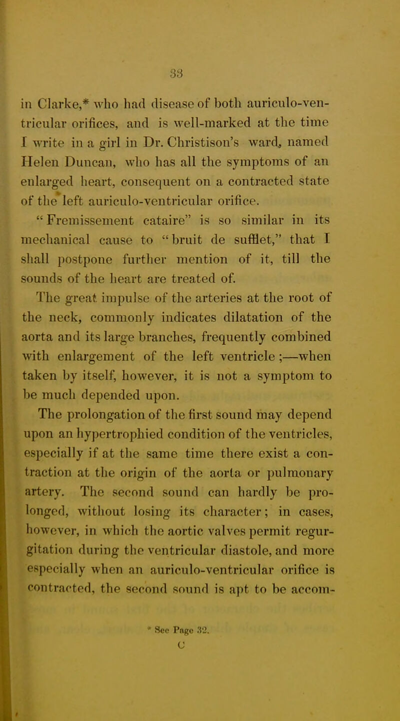 in Clarke,* who had disease of both auriculo-ven- tricular orifices, and is well-marked at the time 1 write in a girl in Dr. Christison's ward, named Helen Duncan, who has all the symptoms of an enlarged heart, consequent on a contracted state of the left auriculo-ventricular orifice.  Fremissement cataire is so similar in its mechanical cause to bruit de sufflet, that I shall postpone further mention of it, till the sounds of the heart are treated of. The great impulse of the arteries at the root of the neck, commonly indicates dilatation of the aorta and its large branches, frequently combined with enlargement of the left ventricle ;—when taken by itself, however, it is not a symptom to be much depended upon. The prolongation of the first sound may depend upon an hypertrophied condition of the ventricles, especially if at the same time there exist a con- traction at the origin of the aorta or pulmonary artery. The second sound can hardly be pro- longed, without losing its character; in cases, however, in which the aortic valves permit regur- gitation during the ventricular diastole, and more especially when an auriculo-ventricular orifice is contracted, the second sound is apt to be accom- * See Page 32.