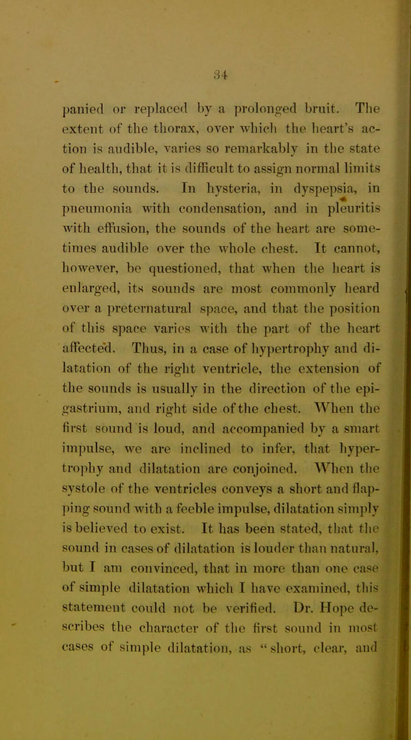 panied or replaced by a prolonged bruit. The extent of the thorax, over which the heart's ac- tion is audible, varies so remarkably in the state of health, that it is difficult to assign normal limits to the sounds. In hysteria, in dyspepsia, in pneumonia with condensation, and in pleuritis with effusion, the sounds of the heart are some- times audible over the whole chest. It cannot, however, be questioned, that when the heart is enlarged, its sounds are most commonly heard over a preternatural space, and that the position of this space varies with the part of the heart alfecte'd. Thus, in a case of hypertrophy and di- latation of the right ventricle, the extension of the sounds is usually in the direction of the epi- gastrium, and right side of the chest. When the first sound is loud, and accompanied by a smart impulse, we are inclined to infer, that hyper- trophy and dilatation are conjoined. When the systole of the ventricles conveys a short and flap- ping sound with a feeble impulse, dilatation simply is believed to exist. It has been stated, that the sound in cases of dilatation is louder than natural, but I am convinced, that in more than one case of simple dilatation which T have examined, this statement could not be verified. Dr. Hope de- scribes the character of the first sound in most cases of simple dilatation, as -short, clear, and