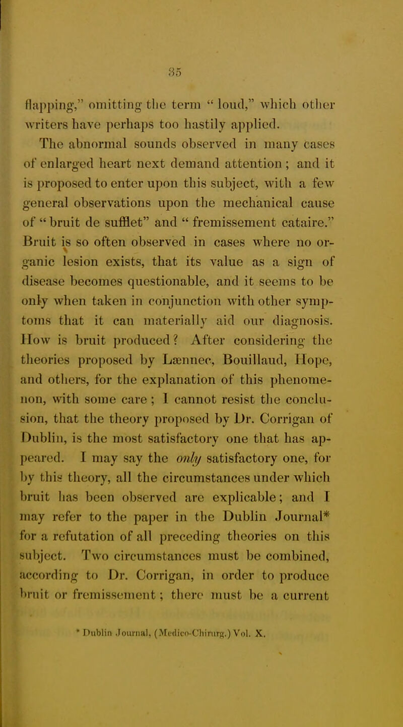 flapping, omitting the term  loud, which other writers have perhaps too hastily applied. The abnormal sounds observed in many cases of enlarged heart next demand attention ; and it is proposed to enter upon this subject, with a few general observations upon the mechanical cause of  bruit de sufflet and  fremissement cataire. Bruit is so often observed in cases where no or- ganic lesion exists, that its value as a sign of disease becomes questionable, and it seems to be only when taken in conjunction with other symp- toms that it can materially aid our diagnosis. How is bruit produced ? After considering the theories proposed by Lamnee, Bouillaud, Hope, and others, for the explanation of this phenome- non, with some care ; 1 cannot resist the conclu- sion, that the theory proposed by Dr. Corrigan of Dublin, is the most satisfactory one that has ap- peared. I may say the only satisfactory one, for by this theory, all the circumstances under which bruit has been observed are explicable; and I may refer to the paper in the Dublin Journal* for a refutation of all preceding theories on this subject. Two circumstances must be combined, according to Dr. Corrigan, in order to produce bruit or fremissement; there must be a current * Dublin Journal. (Mt'dii'n-C'hirurjr.)Vol. X.