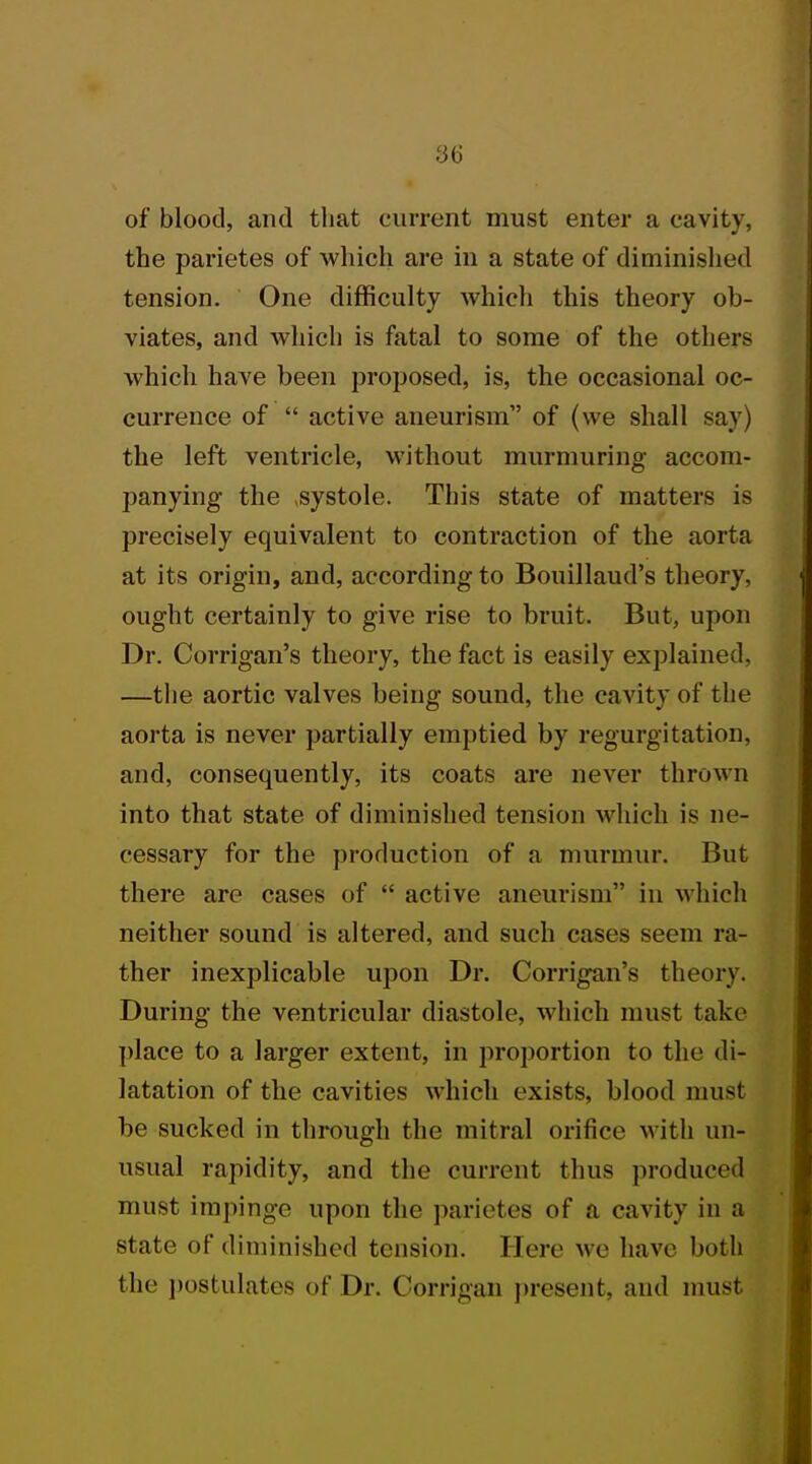 of blood, and that current must enter a cavity, the parietes of which are in a state of diminished tension. One difficulty which this theory ob- viates, and which is fatal to some of the others which have been proposed, is, the occasional oc- currence of  active aneurism of (we shall say; the left ventricle, without murmuring accom- panying the ,systole. This state of matters is precisely equivalent to contraction of the aorta at its origin, and, according to Bouillaud's theory, ought certainly to give rise to bruit. But, upon Dr. Corrigan's theory, the fact is easily explained, —the aortic valves being sound, the cavity of the aorta is never partially emptied by regurgitation, and, consequently, its coats are never thrown into that state of diminished tension which is ne- cessary for the production of a murmur. But there are cases of  active aneurism in which neither sound is altered, and such cases seem ra- ther inexplicable upon Dr. Corrigan's theory. During the ventricular diastole, which must take place to a larger extent, in proportion to the di- latation of the cavities which exists, blood must be sucked in through the mitral orifice with un- usual rapidity, and the current thus produced must impinge upon the parietes of a cavity in a state of diminished tension. Here we have both the postulates of Dr. Oorrigan present, and must