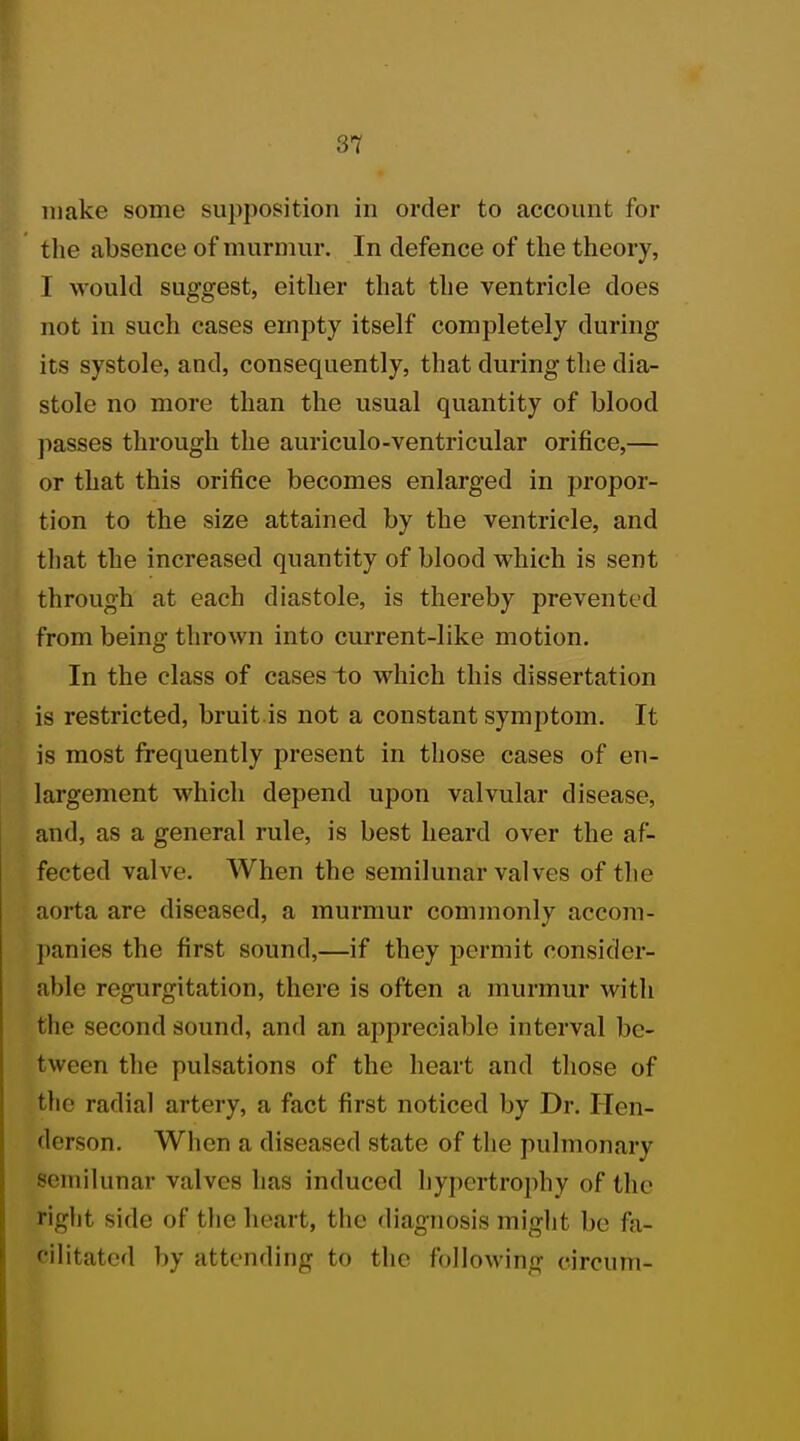 make some supposition in order to account for the absence of murmur. In defence of the theory, I would suggest, either that the ventricle does not in such cases empty itself completely during its systole, and, consequently, that during the dia- stole no more than the usual quantity of blood passes through the auriculo-ventricular orifice,— or that this orifice becomes enlarged in propor- tion to the size attained by the ventricle, and that the increased quantity of blood which is sent through at each diastole, is thereby prevented from being thrown into current-like motion. In the class of cases to which this dissertation is restricted, bruit is not a constant symptom. It is most frequently present in those cases of en- largement which depend upon valvular disease, and, as a general rule, is best heard over the af- fected valve. When the semilunar valves of the aorta are diseased, a murmur commonly accom- panies the first sound,—if they permit consider- able regurgitation, there is often a murmur Avitli the second sound, and an appreciable interval be- tween the pulsations of the heart and those of the radial artery, a fact first noticed by Dr. Iien- (lerson. When a diseased state of the pulmonary semilunar valves has induced hypertrophy of the right side of the heart, the diagnosis might be fa- cilitated by attending to the following circum-