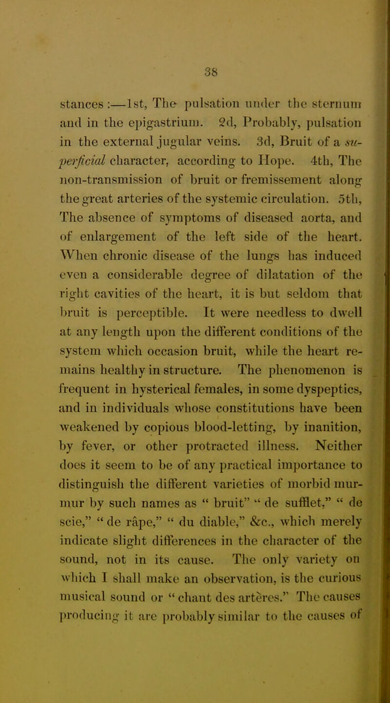 stances:—1st, The pulsation under the sternum and in the epigastrium. 2d, Probably, pulsation in the external jugular veins. 3d, Bruit of* a su- perjicial character, according to Hope. 4th, The non-transmission of bruit or fremissement along the great arteries of the systemic circulation. 5th, The absence of symptoms of diseased aorta, and of enlargement of the left side of the heart. When chronic disease of the lungs lias induced even a considerable degree of dilatation of the right cavities of the heart, it is but seldom that bruit is perceptible. It were needless to dwell at any length upon the different conditions of the system which occasion bruit, while the heart re- mains healthy in structure. The phenomenon is frequent in hysterical females, in some dyspeptics, and in individuals whose constitutions have been weakened by copious blood-letting, by inanition, by fever, or other protracted illness. Neither does it seem to be of any practical importance to distinguish the different varieties of morbid mur- mur by such names as  bruit  de sufflet,  de scie,  de rape,  du diable, &c, which merely indicate slight differences in the character of the sound, not in its cause. The only variety on which I shall make an observation, is the curious musical sound or  chant des arteres. The causes producing it are probably similar to the causes of