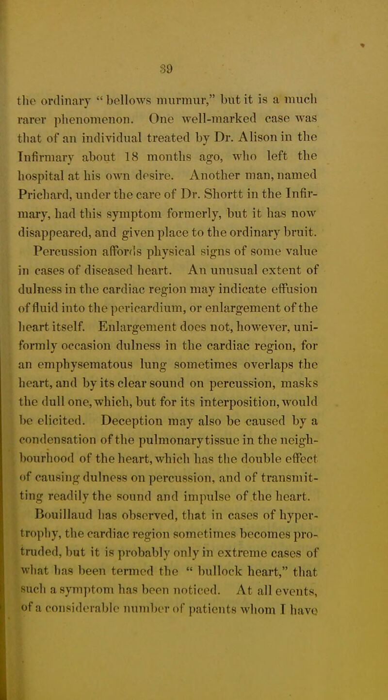 the ordinary bellows murmur, but it is a much rarer phenomenon. One well-marked case was that of an individual treated by Dr. Alison in the Infirmary about 18 months ago, who left the hospital at his own desire. Another man, named Prichard, under the care of Dr. Shortt in the Infir- mary, had this symptom formerly, but it has now disappeared, and given place to the ordinary bruit. Percussion affords physical signs of some value in cases of diseased heart. An unusual extent of dulness in the cardiac region may indicate effusion of fluid into the pericardium, or enlargement of the heart itself. Enlargement does not, however, uni- formly occasion dnlness in the cardiac region, for an emphysematous lung sometimes overlaps the heart, and by its clear sound on percussion, masks the dull one,which, but for its interposition, would he elicited. Deception may also be caused by a condensation of the pulmonarytissue in the neigh- bourhood of the heart, which has the double effect of causing dulness on percussion, and of transmit- ting readily the sound and impulse of the heart. Bouillaud has observed, that in cases of hyper- trophy, the cardiac region sometimes becomes pro- truded, but it is probably only in extreme cases of what has been termed the  bullock heart, that such a symptom has been noticed. At all events, of a considerable number of patients whom I have