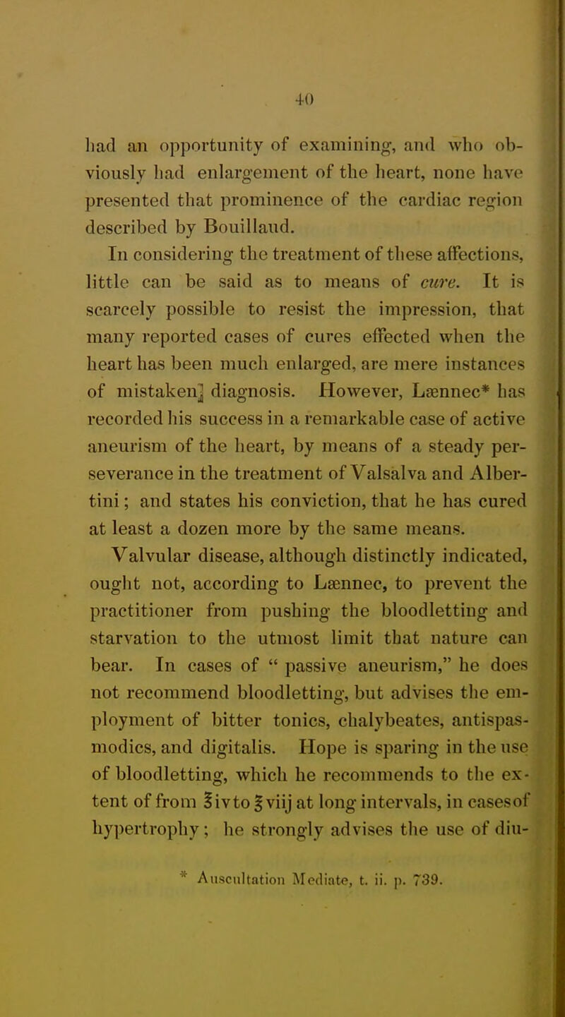 +0 had an opportunity of examining, and who ob- viously had enlargement of the heart, none have presented that prominence of the cardiac region described by Bouillaud. In considering the treatment of these affections, little can be said as to means of cure. It is scarcely possible to resist the impression, that many reported cases of cures effected when the heart has been much enlarged, are mere instances of mistaken^ diagnosis. However, Lasnnec* has recorded his success in a remarkable case of active aneurism of the heart, by means of a steady per- severance in the treatment of Valsalva and Alber- tini; and states his conviction, that he has cured at least a dozen more by the same means. Valvular disease, although distinctly indicated, ought not, according to Lsennec, to prevent the practitioner from pushing the bloodletting and starvation to the utmost limit that nature can bear. In cases of  passive aneurism, he does not recommend bloodletting, but advises the em- ployment of bitter tonics, chalybeates, antispas- modics, and digitalis. Hope is sparing in the use of bloodletting, which he recommends to the ex- tent of from %'wto % viij at long intervals, in cases of hypertrophy; he strongly advises the use of diu-