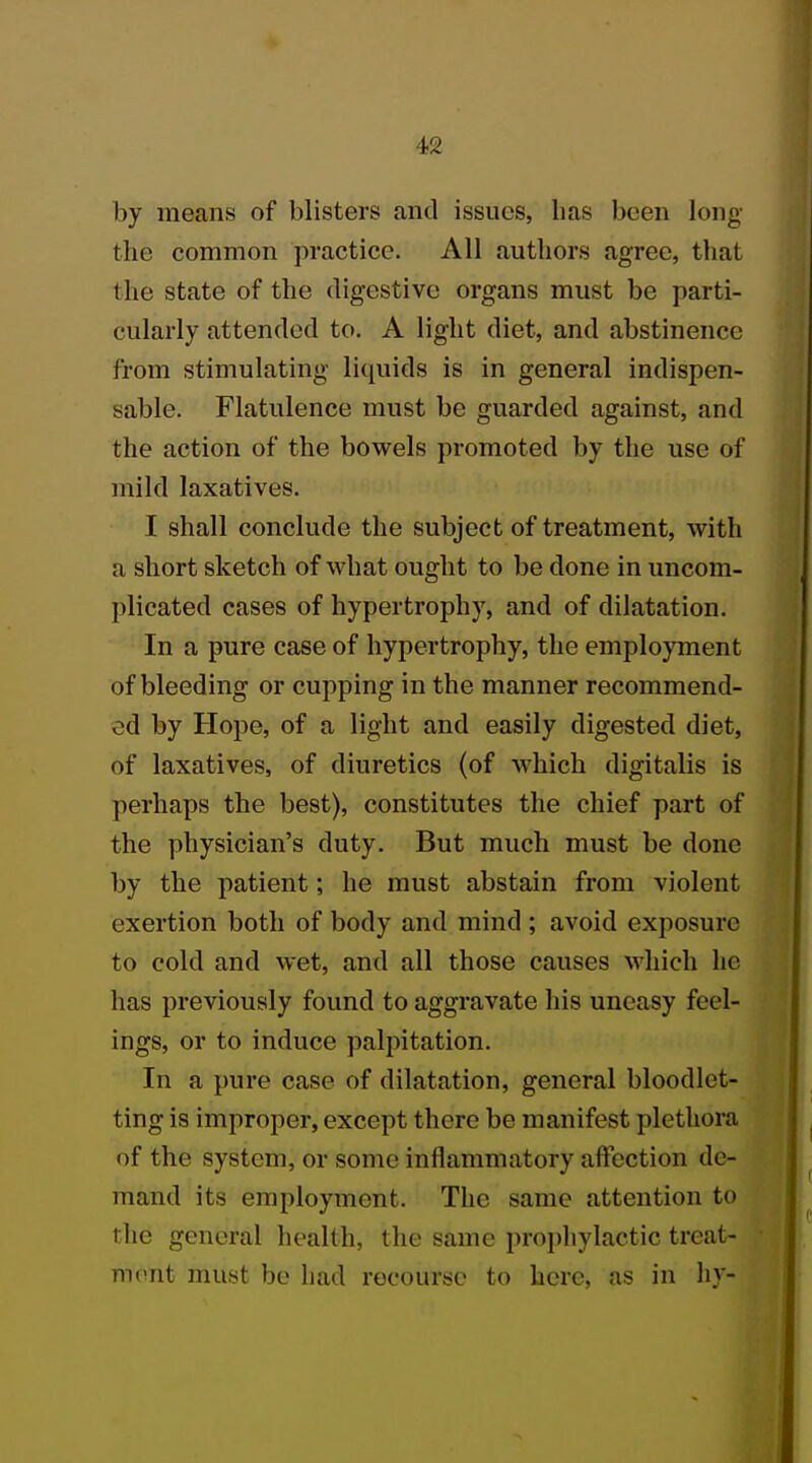 by means of blisters and issues, lias been long the common practice. All authors agree, that the state of the digestive organs must be parti- cularly attended to. A light diet, and abstinence from stimulating liquids is in general indispen- sable. Flatulence must be guarded against, and the action of the bowels promoted by the use of mild laxatives. I shall conclude the subject of treatment, with a short sketch of what ought to be done in uncom- plicated cases of hypertrophy, and of dilatation. In a pure case of hypertrophy, the employment of bleeding or cupping in the manner recommend- ed by Hope, of a light and easily digested diet, of laxatives, of diuretics (of which digitalis is perhaps the best), constitutes the chief part of the physician's duty. But much must be done by the patient; he must abstain from violent exertion both of body and mind ; avoid exposure to cold and wet, and all those causes which he has previously found to aggravate his uneasy feel- ings, or to induce palpitation. In a pure case of dilatation, general bloodlet- ting is improper, except there be manifest plethora of the system, or some inflammatory affection de- mand its employment. The same attention to the general health, the same prophylactic treat- mi >nt must be had recourse to here, as in hy-