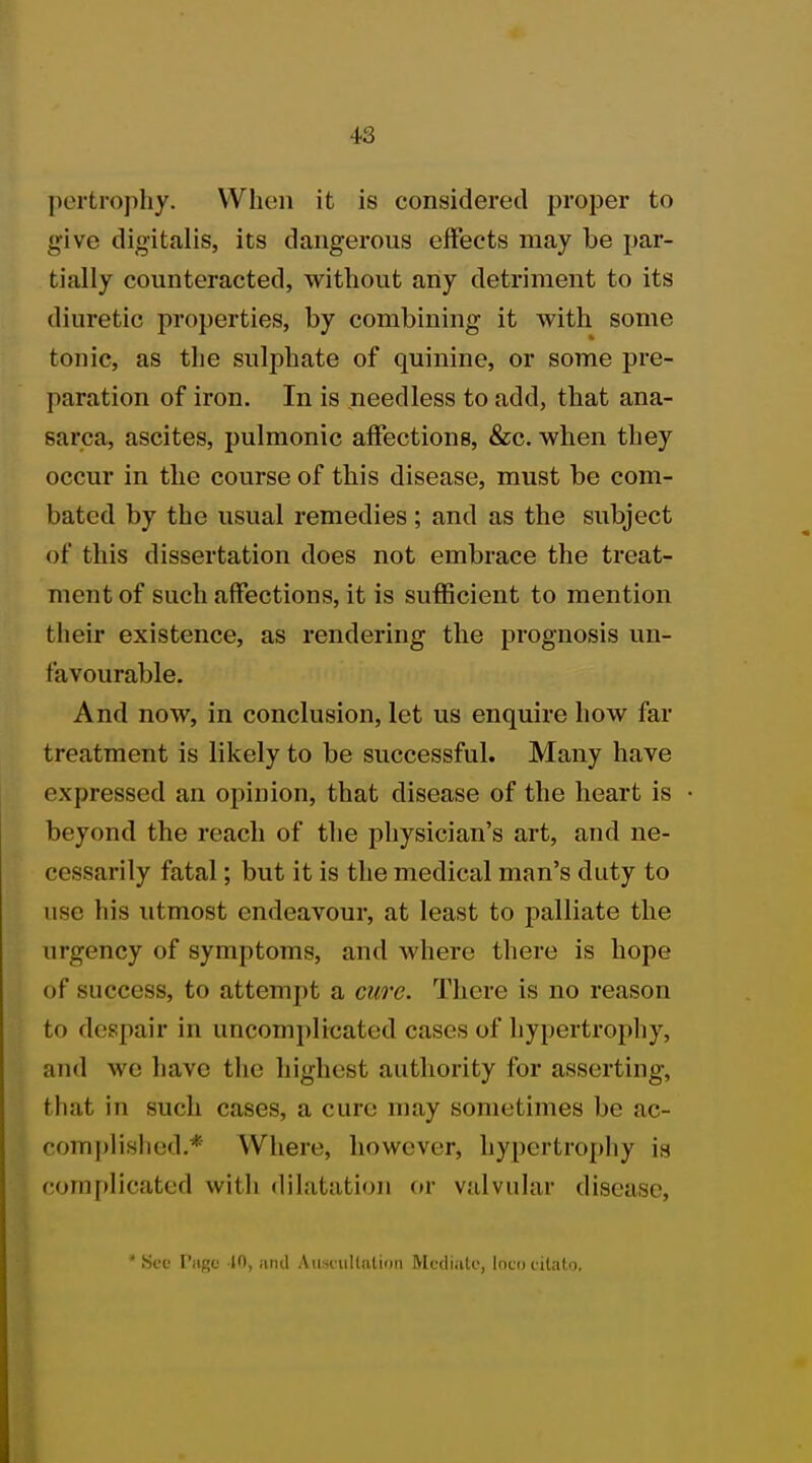 pertrophy. When it is considered proper to give digitalis, its dangerous effects may be par- tially counteracted, without any detriment to its diuretic properties, by combining it with some tonic, as the sulphate of quinine, or some pre- paration of iron. In is needless to add, that ana- sarca, ascites, pulmonic affections, &c. when they occur in the course of this disease, must be com- bated by the usual remedies ; and as the subject of this dissertation does not embrace the treat- ment of such affections, it is sufficient to mention their existence, as rendering the prognosis un- favourable. And now, in conclusion, let us enquire how far treatment is likely to be successful. Many have expressed an opinion, that disease of the heart is beyond the reach of the physician's art, and ne- cessarily fatal; but it is the medical man's duty to use his utmost endeavour, at least to palliate the urgency of symptoms, and where there is hope of success, to attempt a cure. There is no reason to despair in uncomplicated cases of hypertrophy, and we have the highest authority for asserting, that in such cases, a cure may sometimes be ac- complished.* Where, however, hypertrophy is complicated with dilatation or valvular disease, * Sec I'iirc 10, and Auscultation Mediate, loco citato.