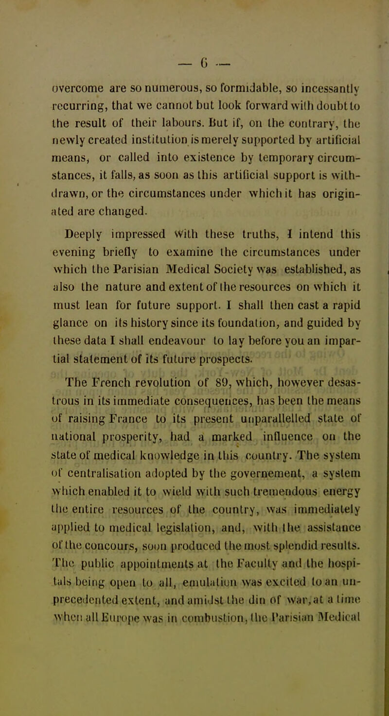 overcome are so numerous, so formidable, so incessantly recurring, that we cannot but look forward with doubt to the result of their labours. But if, on the contrary, the newly created institution is merely supported by artificial means, or called into existence by temporary circum- stances, it falls, as soon as this artificial support is with- drawn, or the circumstances under which it has origin- ated are changed. Deeply impressed With these truths, 1 intend this evening briefly to examine the circumstances under which the Parisian Medical Society was established, as also the nature and extent of the resources on which it must lean for future support. I shall then cast a rapid glance on its history since its foundation, and guided by these data I shall endeavour to lay before you an impar- tial statement of its future prospects. The French revolution of 89, which, however desas- trous in its immediate consequences, has been the means of raising France to its present unparallelled state of national prosperity, had a marked influence on the slate of medical knowledge in this country. The system of centralisation adopted by the governement, a system which enabled it to wield with such tremendous energy the entire resources of the country, was immediately aj)plied to medical legislation, and, with the assistance of the concours, soon produced the most splendid results. The public appointments at the Faculty and the hospi- tals being open to all, emulation was excited loan un- precedented extent, and amidst the din of war, at a lime when allEiu'ope was in combustion, llie I'arisian IMedical