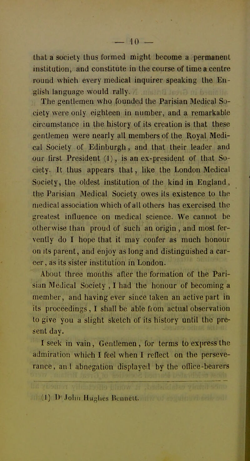 that a society thus formed miglit become a permanent institution, and constitute in tlie course of time a centre round which every medical inquirer speaking the En- glisti language would rally. The gentlemen who founded the Parisian Medical So- ciety were only eighteen in number, and a remarkable circumstance in the history of its creation is that these gentlemen were nearly ail members of the Royal Medi- cal Society of Edinburgh, and that their leader and our first President (1), is an ex-president of that So- ciety. It thus appears that, like the London Medical Society, the oldest institution of the kind in England, the Parisian Medical Society owes its existence to the medical association which of all others has exercised the greatest influence on medical science. We cannot be otherwise than proud of such an origin , and most fer- vently do I hope that it may confer as much honour on its parent, and enjoy as long and distinguished a car- eer, as its sister institution in London. About three months after the formation of the Pari- sian Medical Society , I had the honour of becoming a member, and having ever since taken an active part in its proceedings, I shall be able fiom actual observation to give you a slight sketch of its history until the pre- sent day. I seek in vain, Gentlemen, for terms to express the admiration which I feel when I reflect on the perseve- rance, an 1 abnegation displayed by the oHice-bearers ;i) !>' .lohii Hughes HcmicU.