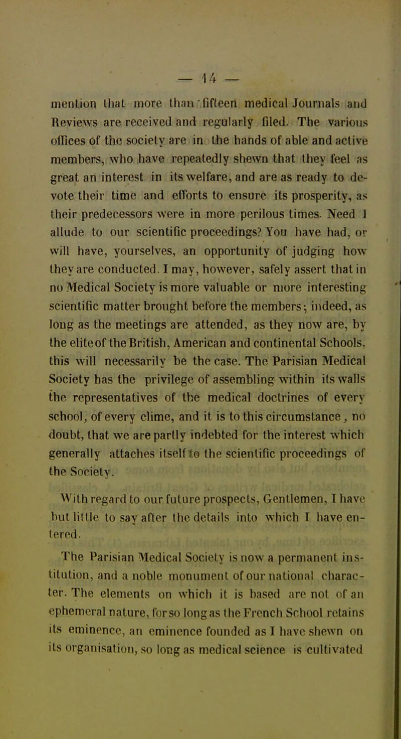 — \!y — mention that more than fifteen medical Journals and Reviews are received and regularly filed. The various oflices of the society are in the hands of able and active members, who have repeatedly shewn that they feel as great an interest in its welfare, and are as ready to de- vote their time and efforts to ensure its prosperity, as their predecessors were in more perilous times. Need ] allude to our scientific proceedings? You have had, or will have, yourselves, an opportunity of judging how they are conducted. I may, however, safely assert that in no Medical Society is more valuable or more interesting scientific matter brought before the members \ indeed, as long as the meetings are attended, as they now are, by the eliteof the British, American and continental Schools, this will necessarily be the case. The Parisian Medical Society has the privilege of assembling within its walls the representatives of the medical doctrines of every school, of every clime, and it is to this circumstance, no doubt, that we are partly indebted for the interest which generally attaches itself to the scientific proceedings of the Society. With regard to our future prospects, Gentlemen, I have but little to say after the details into which I have en- tered. The Parisian Medical Society is now a permanent ins- titution, and a noble monument of our national charac- ter. The elements on which it is based are not of an ephemeral nature, for so long as the French School retains its eminence, an eminence founded as I have shewn on its organisation, .so long as medical science is cultivated