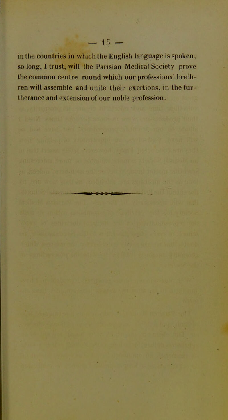 ill the countries in which llie Enghsh language is spoken, so long, I trust, will the Parisian Medical Society prove the common centre round which our professional breth- ren will assemble and unite their exertions, in the fur- therance and extension of our noble profession.