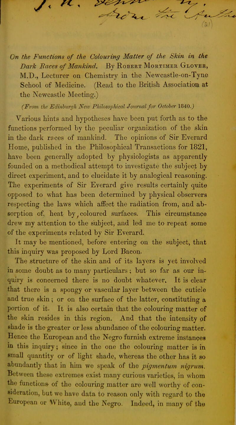 On the Fwictions of the Colouring Matter of the Skin in the Dark Faces of Mankind. By Robert Mortimer Glover, M.D., Lecturer on Chemistry in the Newcastle-on-Tyne School of Medicine. (Read to the British Association at the Newcastle Meeting.) (From the Edinburgh Neiv Philosophical Journal for October 1840J Various hints and hypotheses have been put forth as to the functions performed by the peculiar organization of the skin in the dark races of mankind. The opinions of Sir Everard Home, published in the Philosophical Transactions for 1821, have been generally adopted by physiologists as apparently founded on a methodical attempt to investigate the subject by direct experiment, and to elucidate it by analogical reasoning. The experiments of Sir Everard give results certainly quite opposed to what has been determined by physical observers respecting the laws which affect the radiation from, and ab- sorption of. heat by ^coloured surfaces. This circumstance drew my attention to the subject, and led me to repeat some of the experiments related by Sir Everard. It may be mentioned, before entering on the subject, that this inquiry was proposed by Lord Bacon. The structure of the skin and of its layers is yet involved in some doubt as to many particulars; but so far as our in- quiry is concerned there is no doubt whatever. It is clear that there is a spongy or vascular layer between the cuticle and true skin; or on the surface of the latter, constituting a portion of it. It is also certain that the colouring matter of the skin resides in this region. And that the intensity of shade is the greater or less abundance of the colouring matter. Hence the European and the Negro furnish extreme instances in this inquiry; since in the one the colouring matter is in small quantity or of light shade, whereas the other has it so abundantly that in him we speak of the pigmentum nigrum. Between these extremes exist many curious varieties, in whom the functions- of the colouring matter are well worthy of con- sideration, but we have data to reason only with regard to the European or White, and the Negro. Indeed, in many of tho