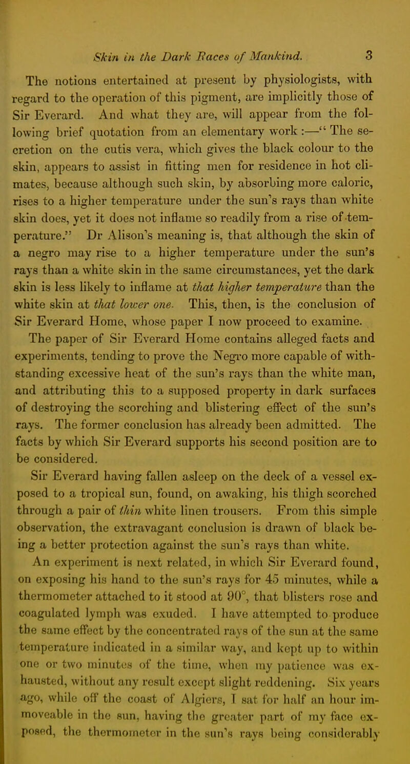 The notions entertained at present by physiologists, with regard to the operation of this pigment, are implicitly those of Sir Everard. And what they are, will appear from the fol- lowing brief quotation from an elementary work :— The se- cretion on the cutis vera, which gives the black colour to the skin, appears to assist in fitting men for residence in hot cli- mates, because although such skin, by absorbing more caloric, rises to a higher temperature under the sun's rays than white skin does, yet it does not inflame so readily from a rise of tem- perature. Dr Alison's meaning is, that although the skin of a negro may rise to a higher temperature under the sun's rays than a white skin in the same circumstances, yet the dark skin is less likely to inflame at that higher temperature than the white skin at that lower one. This, then, is the conclusion of Sir Everard Home, whose paper I now proceed to examine. The paper of Sir Everard Home contains alleged facts and experiments, tending to prove the Negro more capable of with- standing excessive heat of the sun's rays than the white man, and attributing this to a supposed property in dark surfaces of destroying the scorching and blistering effect of the sun's rays. The former conclusion has already been admitted. The facts by which Sir Everard supports his second position are to be considered. Sir Everard having fallen asleep on the deck of a vessel ex- posed to a tropical sun, found, on awaking, his thigh scorched through a pair of thin white linen trousers. From this simple observation, the extravagant conclusion is drawn of black be- ing a better protection against the sun's rays than white. An experiment is next related, in which Sir Everard found, on exposing his hand to the sun's rays for 45 minutes, while a thermometer attached to it stood at 90°, that blisters rose and coagulated lymph was exuded. I have attempted to produce the same effect by the concentrated rays of the sun at the same temperature indicated in a similar way, and kept up to within one or two minutus of the time, when my patience was ex- hausted, without any result except slight reddening. Six years ago, while off the coast of Algiers, I sat for half an hour im- moveable in the sun, having the greater part of my face ex- posed, the thermometer in the sun's rays being considerably