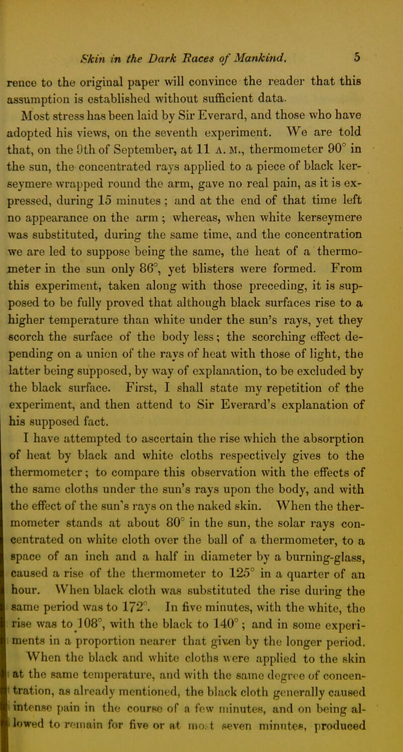 rence to the original paper will convince the reader that this assumption is established without sufficient data. Most stress has been laid by Sir Everard, and those who have adopted his views, on the seventh experiment. We are told that, on the 9th of September, at 11 A, M., thermometer 90° in the sun, the concentrated rays applied to a piece of black ker- seymere wrapped round the arm, gave no real pain, as it is ex- pressed, during 15 minutes ; and at the end of that time left no appearance on the arm ; whereas, when white kerseymere was substituted, during the same time, and the concentration we are led to suppose being the same, the heat of a thermo- meter in the sun only 86°, yet blisters were formed. From this experiment, taken along with those preceding, it is sup- posed to be fully proved that although black surfaces rise to a higher temperatui*e than white under the sun's rays, yet they scorch the surface of the body less; the scorching effect de- pending on a union of the rays of heat with those of light, the latter being supposed, by way of explanation, to be excluded by the black surface. First, I shall state my repetition of the experiment, and then attend to Sir Everard's explanation of his supposed fact. I have attempted to ascertain the rise which the absorption of heat by black and white cloths respectively gives to the thermometer; to compare this observation with the effects of the same cloths under the sun's rays upon the body, and with the effect of the sun's rays on the naked skin. When the ther- mometer stands at about 80° in the sun, the solar rays con- centrated on white cloth over the ball of a thermometer, to a space of an inch and a half in diameter by a burning-glass, caused a rise of the thermometer to 125° in a quarter of an hour. When black cloth was substituted the rise during the same period was to 172. In five minutes, with the white, the rise was to ] 08°, with the black to 140°; and in some experi- ments in a proportion nearer that given by the longer period. When the black and white cloths were applied to the skin : at the same temperature, and with the same degree of concen- ' tration, as already mentioned, the black cloth generally caused i intense pain in the course of a few minutes, and on being al- lowed to remain for five or at mo. t seven minntee, produced