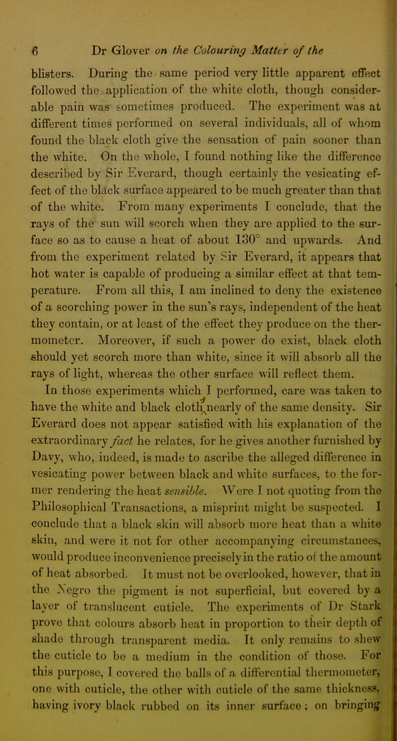 blisters. During the same period very little apparent effect followed the application of the white cloth, though consider- able pain was' sometimes produced. The experiment was at different times performed on several individuals, all of whom found the black cloth give the sensation of pain sooner than the white. On the whole, I found nothing like the difference described by Sir Evei'ard, though certainly the vesicating ef- fect of the black surface appeared to be much greater than that of the white. From many experiments I conclude, that the rays of the sun will scorch when they are applied to the sur- face so as to cause a heat of about 130° and upwards. And from the experiment related by .Sir Everard, it appears that hot water is capable of producing a similar effect at that tem- perature. From all this, I am inclined to deny the existence of a scorching power in the sun''s rays, independent of the heat they contain, or at least of the effect they produce on the ther- mometer. Moreover, if such a power do exist, black cloth should yet scorch more than white, since it will absorb all the rays of light, whereas the other surface will reflect them. In those experiments which I performed, care was taken to have the white and black clotlyiearly of the same density. Sir Everard does not appear satisfied with his explanation of the extraordinary fact he relates, for he gives another furnished by Davy, who, indeed, is made to ascribe the alleged difference in vesicating power between black and white surfaces, to the for- mer rendering the heat sensible. Were I not quoting from the Philosophical Transactions, a misprint might be suspected. I conclude that a black skin will absorb more heat than a white skin, and were it not for other accompanying circumstances, would produce inconvenience precisely in the ratio of the amount of heat absorbed. It must not be overlooked, however, that in the Negro the pigment is not superficial, but covered by a layer of translucent cuticle. The experiments of Dr Stark prove that colours absorb heat in proportion to their depth of shade through transparent media. It only remains to shew the cuticle to be a medium in the condition of those. For this purpose, I covered the balls of a differential thermometer, one with cuticle, the other with cuticle of the same thickness, having ivory black rubbed on its inner surface; on bringing