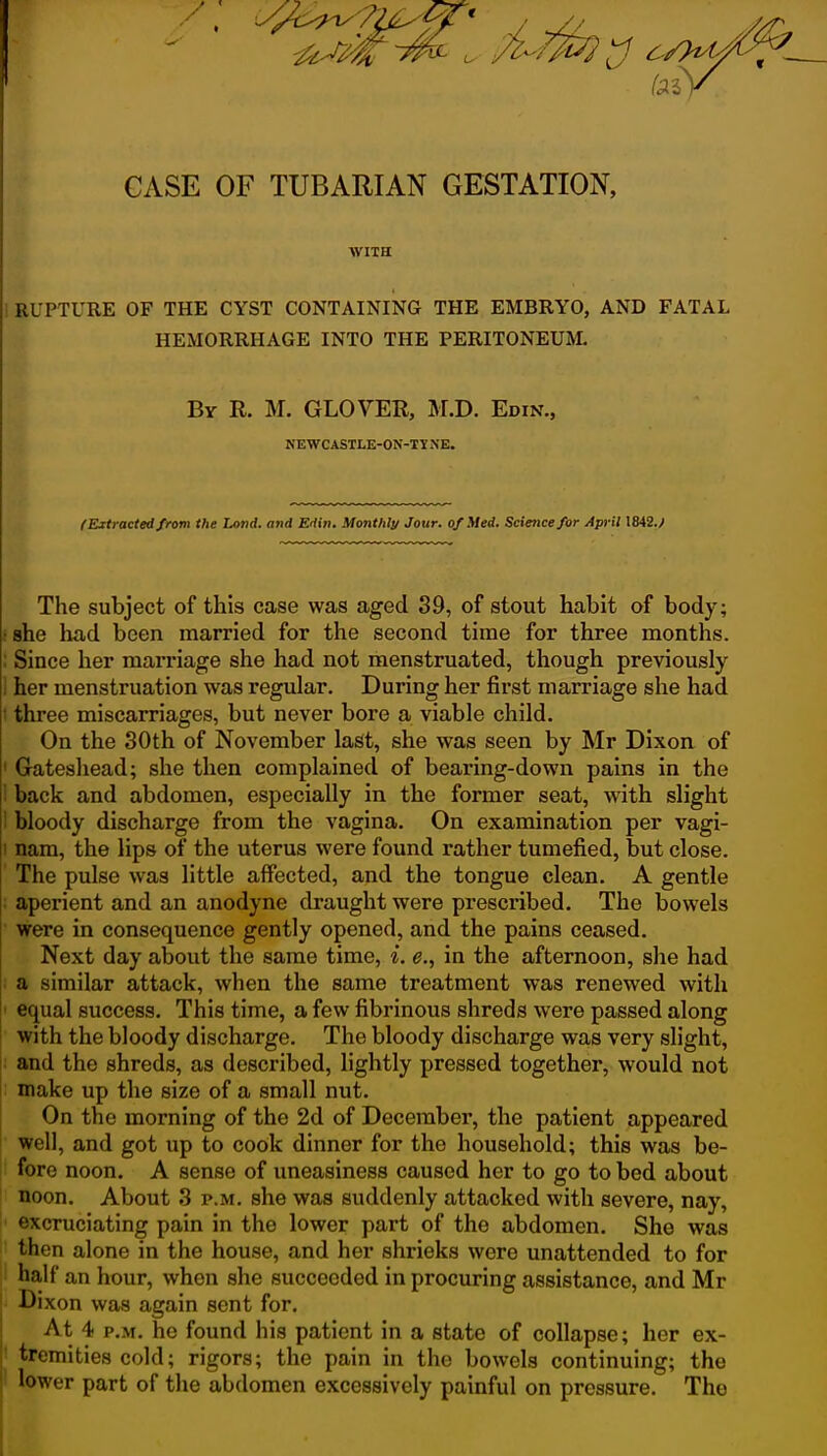 CASE OF TUBARIAN GESTATION, WITH ! RUPTURE OF THE CYST CONTAINING THE EMBRYO, AND FATAL HEMORRHAGE INTO THE PERITONEUM. By R. M. glover, M.D. Edin., NEWCASTLE-ON-TINE. (Extracted from the Land, and Edw. Monthly Jour, of Med. Science for Apj-il \H2.f The subject of this case was aged 39, of stout habit of body; -•she had been married for the second time for three months. ; Since her man-iage she had not menstruated, though previously \ her menstruation was regular. During her first marriage she had ; three miscarriages, but never bore a viable child. On the 30th of November last, she was seen by Mr Dixon of ' Gateshead; she then complained of bearing-down pains in the ! back and abdomen, especially in the former seat, with slight i bloody discharge from the vagina. On examination per vagi- I nam, the lips of the uterus were found rather tumefied, but close. The pulse was little affected, and the tongue clean. A gentle ■ aperient and an anodyne draught were prescribed. The bowels were in consequence gently opened, and the pains ceased. Next day about the same time, i. e., in the afternoon, she had ; a similar attack, when the same treatment was renewed with ' equal success. This time, a few fibrinous shreds were passed along with the bloody discharge. The bloody discharge was very slight, and the shreds, as described, lightly pressed together, would not make up the size of a small nut. On the morning of the 2d of December, the patient appeared well, and got up to cook dinner for the household; this was be- fore noon. A sense of uneasiness caused her to go to bed about noon. About 3 p.m. she was suddenly attacked with severe, nay, excruciating pain in the lower part of the abdomen. She was then alone in the house, and her shrieks were unattended to for half an hour, when she succeeded in procuring assistance, and Mr Dixon was again sent for. At 4 P.M. he found his patient in a state of collapse; her ex- I tremities cold; rigors; the pain in the bowels continuing; the lower part of the abdomen excessively painful on pressure. The