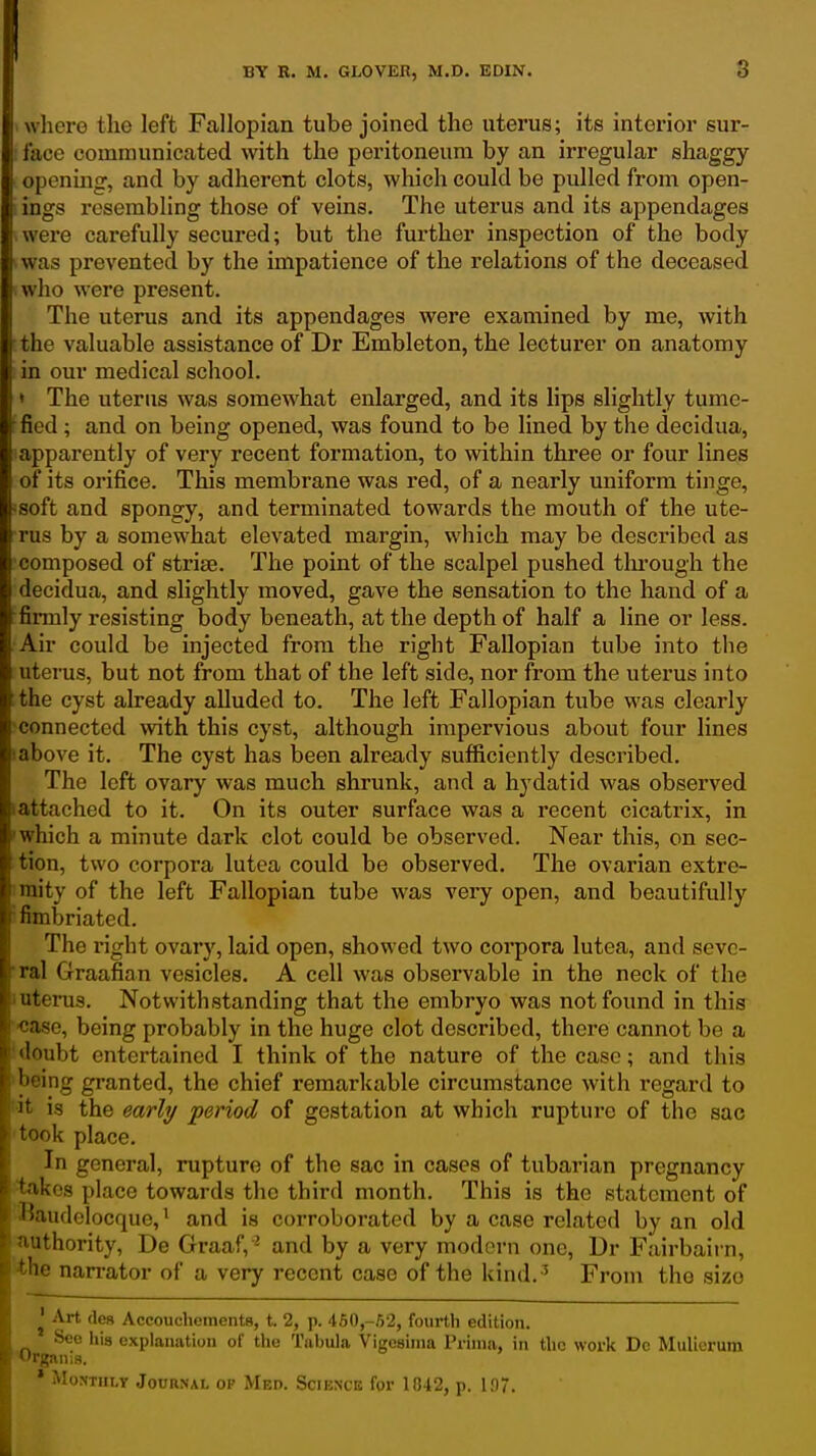 wliere the left Fallopian tube joined the uterus; its interior sur- : lace comraunicated with the peritoneum by an irregular shaggy opening, and by adherent clots, which could be pulled from open- i ings resembling those of veins. The uterus and its appendages were carefully secured; but the further inspection of the body was prevented by the impatience of the relations of the deceased I who were present. The uterus and its appendages were examined by me, with :the valuable assistance of Dr Embleton, the lecturer on anatomy in our medical school. • The uterus was somewhat enlarged, and its lips slightly tumc- ffied; and on being opened, was found to be lined by the decidua, ^apparently of very recent formation, to within three or four lines of its orifice. This membrane was red, of a nearly uniform tinge, :soft and spongy, and terminated towards the mouth of the ute- rus by a somewhat elevated margin, which may be described as •composed of strise. The point of the scalpel pushed thi-ough the decidua, and slightly moved, gave the sensation to the hand of a firmly resisting body beneath, at the depth of half a line or less. Air could be injected from the right Fallopian tube into the uterus, but not from that of the left side, nor from the uterus into the cyst already alluded to. The left Fallopian tube was clearly connected with this cyst, although impervious about four lines !above it. The cyst has been already sufficiently described. The left ovary was much shrunk, and a hydatid was observed lattached to it. On its outer surface was a recent cicatrix, in 'which a minute dark clot could be observed. Near this, on sec- tion, two corpora lutea could be observed. The ovarian extre- !raity of the left Fallopian tube was very open, and beautifully i fimbriated. The right ovary, laid open, showed two coi'pora lutea, and sevc- ■ral Graafian vesicles. A cell was observable in the neck of the luterus. Notwithstanding that the embryo was not found in this ■case, being probably in the huge clot described, there cannot be a !doubt entertained I think of the nature of the case; and this 'being granted, the chief remarkable circumstance with regard to it is the early period of gestation at which rupture of the sac took place. In general, rupture of the sac in cases of tubarian pregnancy takes place towards the third month. This is the statement of Baudelocque, ^ and is corroborated by a case related by an old ithority, De Graaf, ^ and by a very modern one, Dr Fairbairn, 10 nan-ator of a very recent case of the kind. ^ From the size ^' Art (les Accoucliements, t. 2, p. 460,-52, fourth edition. See his explanation of the Tabula Vigcsinia Prima, in the work Dc Mulierum Orgftiiis. * MoTOiLr Journal op Med. Science for 1042, p. 1.07.