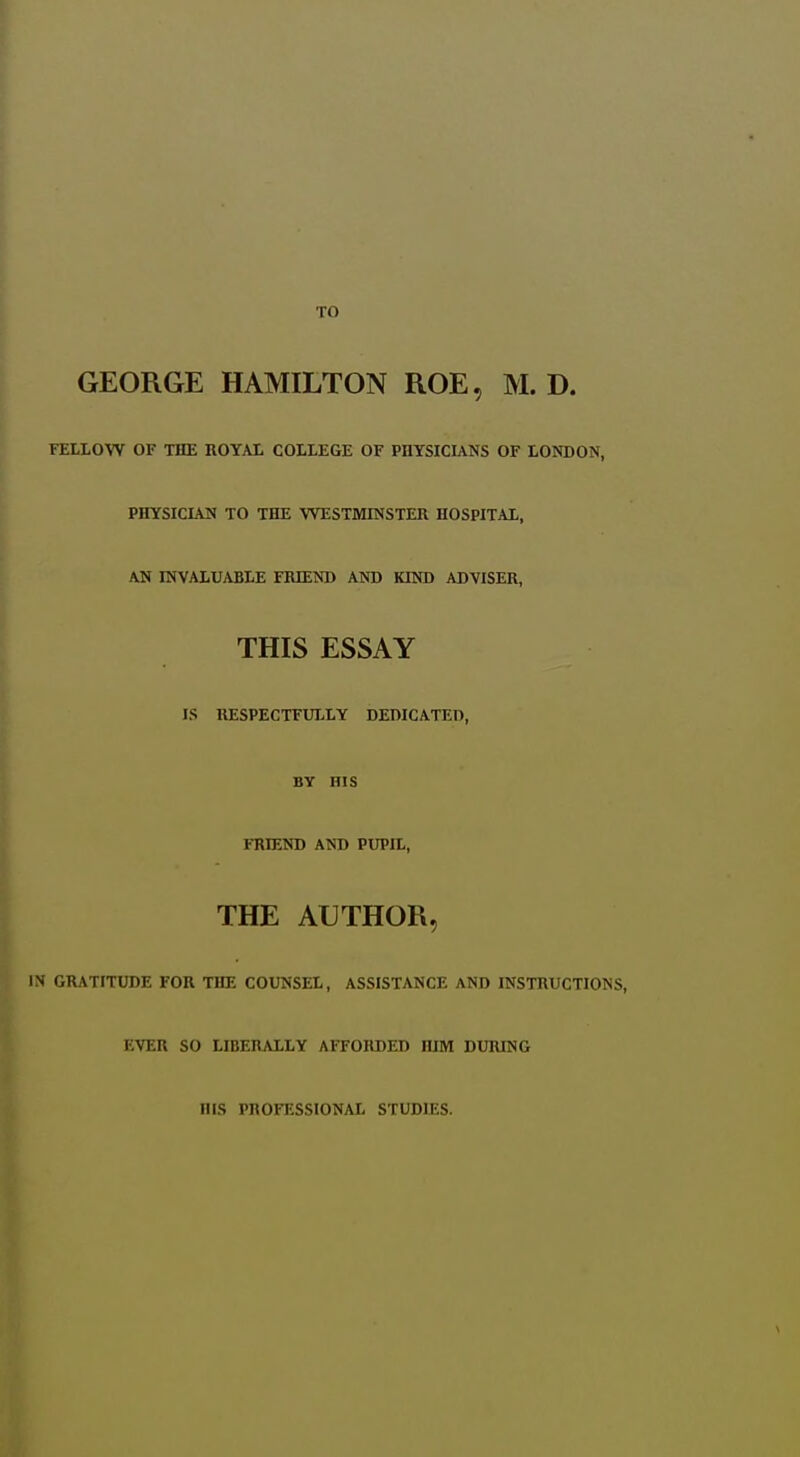 GEORGE HAMILTON ROE, M. D. FELLOW OF THE ROYAL COLLEGE OF PDYSICUNS OF LONDON, PHYSICIAN TO THE WESTMINSTER HOSPITAL, AN INVALUABLE FRIEND AND KIND ADVISER, THIS ESSAY IS RESPECTFULLY DEDICATED, BY HIS FRIEND AND PUPIL, THE AUTHOR, IS GRATITUDE FOR THE COUNSEL, ASSISTANCE AND INSTRUCTIONS, EVER SO LIBERALLY AFFORDED HIM DURING HIS PROFESSIONAL STUDIES.