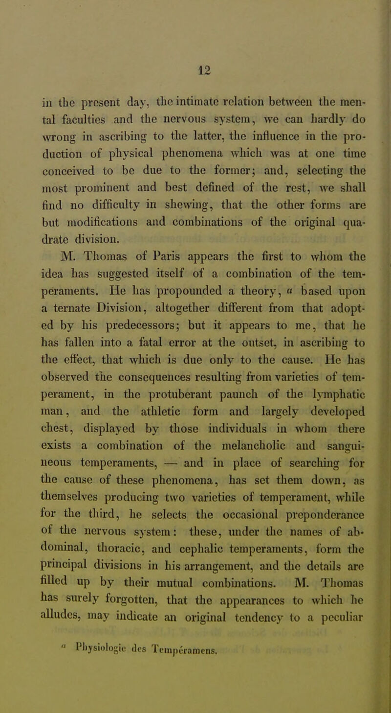 in the present day, the intimate relation between the men- tal faculties and the nervous system, we can hardly do wrong in ascribing to the latter, the influence in the pro- duction of physical phenomena which was at one time conceived to be due to the former; and, selecting the most prominent and best defined of the rest, we shall find no difficulty in shewing, that the other forms are but modifications and combinations of the original qua- drate division. M. Thomas of Paris appears the first to whom the idea has suggested itself of a combination of the tem- peraments. He has propounded a theory, « based upon a ternate Division, altogether different from that adopt- ed by his predecessors; but it appears to me, that he has fallen into a fatal error at the outset, in ascribing to the effect, that which is due only to the cause. He has observed the consequences resulting from varieties of tem- perament, in the protuberant paunch of the Ij-mphatic man, and the athletic form and largely developed chest, displayed by those individuals in whom there exists a combination of the melancholic and sans[ui- neons temperaments, — and in place of searching for the cause of these phenomena, has set tliem down, as themselves producing two varieties of temperament, while for the third, he selects the occasional preponderance of tlie nervous system: these, under the names of ab- dominal, thoracic, and cephalic temperaments, form the principal divisions in his ai-rangement, aiid the details are filled up by their mutual combinations. M. Tliomas has surely forgotten, that the appearances to which he alludes, may indicate an original tendency to a peculiar « Physiologic des Tompuramens.