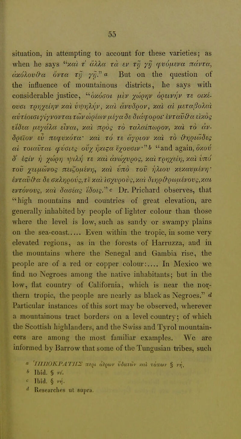 situation, in attempting to account for these varieties; as vvlien he says ^'■xal r cdXa %a tj} yri rpvofieva navva, dxolov&a ovxa ry 77/. a But on the question of the influence of mountainous districts, he says witli considerable justice, ''•baoaoi /idv xojqijv oqhvi'jv te otxi- ovai TQi}ydi]V y.ai vi(Ji]h}v, xcu awdgov, xai ai fieTa^o?Mt ciVTwiaiyr/vovTcaToijv cogmv f.ieya§s dicapogof kvzav&a alxog e'iSsa (.leydXa eivca, xal Ttgog to raXcdiiMQOV, xcd to dv- dgeiov ev 7ieq}vx6Ta' xai to tb dyQtov xal to &i]OCbjdeg at Toucvrao cpvGug ov% ijxiga'ixovGiv^^l> and again, ozow ^ kgiv 1) xdoQi] iptXt] ze xai dvcuyvQog, xai TQ^ydi], xal VTtd Tov yHj-Luivog 7i£iCof.i^vi], xal vtio tov rjhov xf.xavfikvrj' ivzav&a ds Gx?.rioovg,T'exal iayvQ0vg,xai 8ti]Q&Qa}uevovg,xat evTovovg, xal daaeag iSotg.^^ c Dr. Prichard observes, that high mountains and couatries of great elevation, are generally inhabited by people of lighter colour than those where the level is low, such as sandy or swampy plains on the sea-coast Even within the tropic, in some very elevated regions, as in the forests of Harruzza, and in the mountains where the Senegal and Gambia rise, the people are of a red or copper colour:.... In Mexico we find no Negroes among the native inhabitants; but in the low, flat country of California, which is near the nor- thern tropic, the people are nearly as black as Negroes. d Particular instances of this sort may be observed, wherever a mountainous tract borders on a level country 5 of which the Scottish higlilanders, and the Swiss and Tyrol mountain- eers are among the most familiar examples. We are informed by Barrow that some of the Tungusian tribes, such  fllJJOKPATJl^ Titiii liiomv i'lHuxoiv /mI lonmr § rjj. * Ibid. § If. Ibid. § V7\. '' Rcsearcbes ut supra.