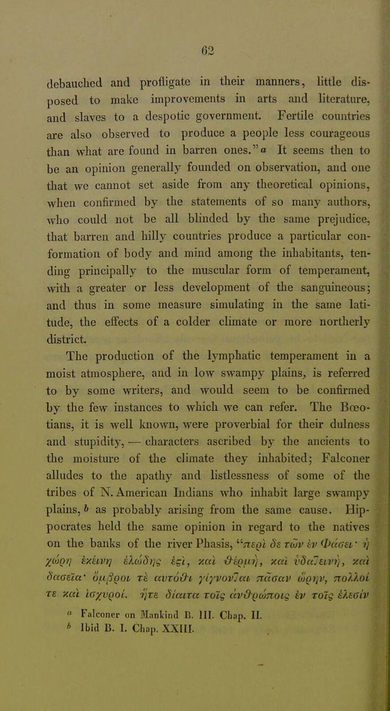 debauched and profligate in their manners, little dis- posed to make improvements in arts and literature, and slaves to a despotic government. Fertile countries are also observed to produce a people less courageous than what are found in barren ones.a It seems then to be an opinion generally founded on observation, and one that we cannot set aside from any theoretical opinions, when confirmed by the statements of so many authors, who could not be all blinded by the same prejudice, that barren and hilly countries produce a particular con- formation of bodj'^ and mind among the inhabitants, ten- ding principally to the muscular form of temperament, with a greater or less development of the sanguineous; and thus in some measure simulating in the same lati- tude, the effects of a colder climate or more northerly district. The production of the lymphatic temperament in a moist atmosphere, and in low swampy plains, is referred to by some writers, and would seem to be confirmed by the few instances to which we can refer. The Boeo- tians, it is well known, were proverbial for their dulness and stupidity, — characters ascribed by the ancients to the moisture of the climate they inhabited; Falconer alludes to the apathy and listlessness of some of the tribes of N. American Indians who inhabit large swampy plains, & as probably arising from the same cause. Hip- pocrates held the same opinion in regard to the natives on the banks of the river Phasis, ^^negl ds twv kv 0ciaet' 1) X(^Qr] ty.HV)] iXc6d)ig igi, y.ai ■d-s^^n), xai vdalmn), y.cd Saaectt' ou^^QOi xk avroOi yiyvovlai Tictaav djgijv, Tiolloi re xai lo'/vQaL -^vs diaira roig dv&Qutnoiq iv TOig iUaiv « Falconer on Mankind B. HI. Chap. II. * Ibid B. I. Chap. XXIII.