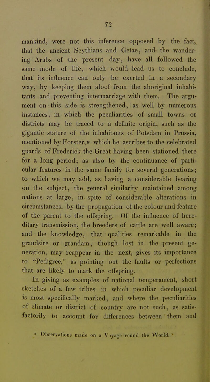 mankind, were not this inference opposed by the fact, that the ancient Scythians and Getae, and the wander- ing Arabs of the present day, have all followed the same mode of life, which would lead us to conclude, that its influence can only be exerted in a secondary way, by keeping them aloof from the aboriginal inhabi- tants and preventing intermarriage with them. The argu- ment on this side is strengthened, as well by numerous instances, in which the peculiarities of small towns or districts may be traced to a definite origin, such as the gigantic stature of the inhabitants of Potsdam in Prussia, mentioned by Forster,« which he ascribes to the celebrated guards of Frederick the Great having been stationed there for a long period; as also by the continuance of parti- cular features in the same family for several generations; to which we may add, as having a considerable bearing on the subject, the general similarity maintained among nations at large, in spite of considerable alterations in circumstances, by the propagation of the colour and feature of the parent to the offspring. Of the influence of here- ditary transmission, the breeders of cattle are well aware; and the knowledge, that qualities remarkable in the grandsire or grandam, though lost in the present ge- neration, may reappear in the next, gives its importance to Pedigree, as pointing out the faults or perfections that are likely to mark the offspring. In giving as examples of national temperament, sliort sketches of a few tribes in which peculiar development is most specifically marked, and where the peculiarities of climate or district of country are not such, as satis- factorily to account for differences between them and « Observations made on a Voy.ige round the World. '