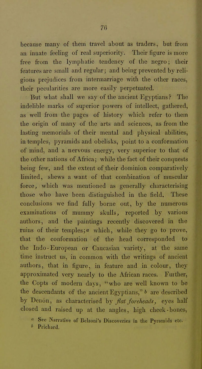 70 because many of them travel about as traders, but from an innate feeling of real superiority. Their figure is more free from the lymphatic tendency of the negro; their features are small and regular; and being prevented by reli- gious prejudices from intermarriage with tlie other races, their pecularities are more easily perpetuated. But what shall we say of the ancient Egyptians ? The indelible marks of superior powers of intellect, gathered, as well from the pages of history which refer to them the origin of many of the arts and sciences, as from the lasting memorials of their mental and physical abilities, in temples, pyramids and obelisks, point to a conformation of mind, and a nervous energy, very superior to that of the other nations of Africa; wliile the fact of their conquests being few, and the extent of their dominion comparatively limited, shews a want of that combination of muscular force, which was mentioned as generally characterising those who have been distinguished in the field. These conclusions we find fully borne out, by the numerous examinations of mummy skulls, reported by various authors, and the paintings recently discovered in the ruins of their temples;« which, while they go to prove, that the conformation of the head corresponded to the Indo-European or Caucasian variety, at the same time instruct us, in common with the writings of ancient authors, that in figure, in feature and in colour, they approximated very nearly to the African races. Further, the Copts of modern days, who are well known to be the descendants of the ancient Egyptians, b are described by Denon, as characterised by Jiat foreheads, eyes half closed and raised up at the angles, high cheek-bones,  Sec Narraliye of Belzoni's Discoveries in the Pyramids etc * Pricliard.
