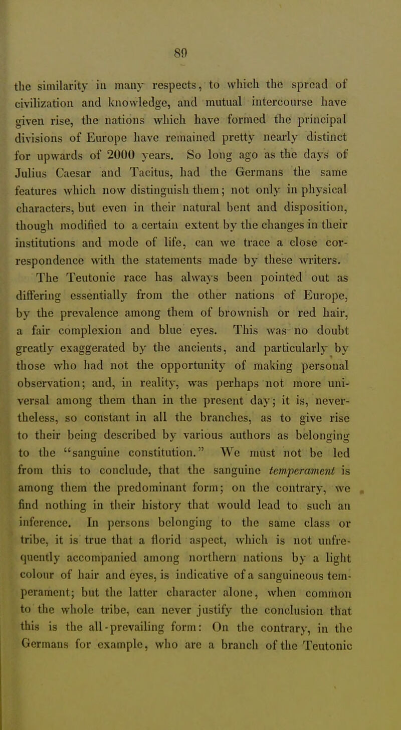 the similarity in many respects, to wliich the spread of civilization and knowledge, and mutual intercourse have given rise, the nations which have formed the principal divisions of Europe have remained pretty nearly distinct for upwards of 2000 years. So long ago as the days of Julius Caesar and Tacitus, had the Germans the same features which now distinguish them; not only in physical characters, but even in their natural bent and disposition, though modified to a certain extent by the changes in their institutions and mode of life, can we trace a close cor- respondence with the statements made by these writers. The Teutonic race has always been pointed out as differing essentially from the other nations of Europe, by the prevalence among them of brownish or red hair, a fair complexion and blue eyes. This was no doubt greatly exaggerated by the ancients, and particularly by those who had not the opportunity of making personal observation; and, in reality, was perhaps not more uni- versal among them than in the present day; it is, never- theless, so constant in all the branches, as to give rise to their being described bj' various authors as belonging to the sanguine constitution. We must not be led from this to conclude, that the sanguine temperament is among them the predominant form; on the contrary, AVe find nothing in their history that would lead to such an inference. In persons belonging to the same class or tribe, it is true that a florid aspect, which is not unfre- (juently accompanied among northern nations by a light colour of hair and eyes, is indicative of a sanguineous tem- perament; but the latter character alone, when common to the whole tribe, can never justify the conclusion that this is the all-prevailing form: On the contrary, in the Germans for example, who are a branch of the Teutonic