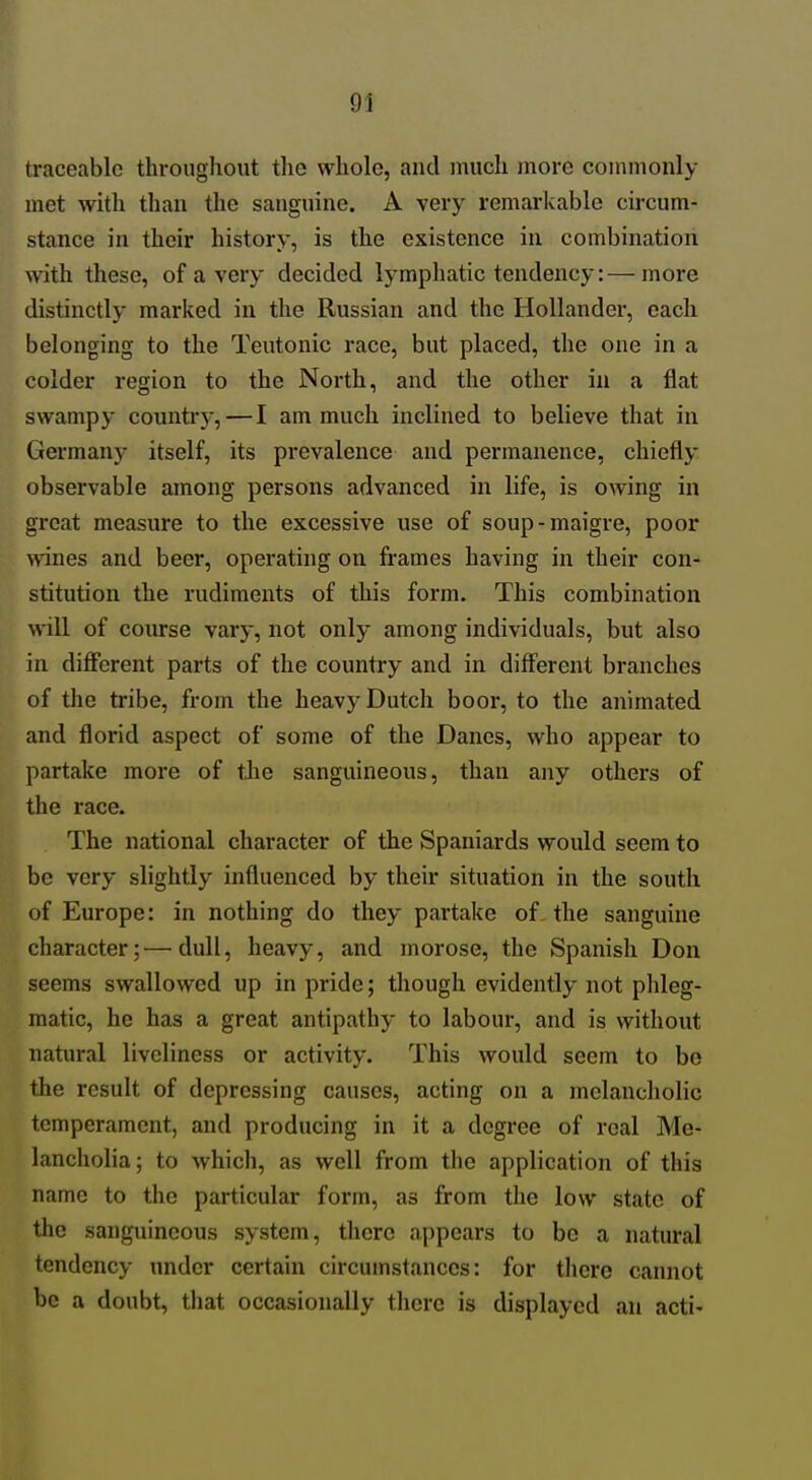 traceable throughout the whole, and much more commonly met with than the sanguine. A very remarkable circum- stance in their history, is the existence in combination with these, of a very decided lymphatic tendency:—more distinctly marked in the Russian and the Hollander, each belonging to the Teutonic race, but placed, the one in a colder region to the North, and the other in a flat swampy country, — I am much inclined to believe that in Germany itself, its prevalence and permanence, chiefly observable among persons advanced in life, is owing in great measure to the excessive use of soup-maigre, poor wines and beer, operating on frames having in their con- stitution the rudiments of this form. This combination will of course vary, not only among individuals, but also in different parts of the country and in diff'erent branches of the tribe, from the heavy Dutch boor, to the animated and florid aspect of some of the Danes, who appear to partake more of the sanguineous, than any others of the race. The national character of the Spaniards would seem to be very slightly influenced by their situation in the south of Europe: in nothing do they partake of the sanguine character;—dull, heavy, and morose, the Spanish Don seems swallowed up in pride; though evidently not phleg- matic, he has a great antipathy to labour, and is without natural liveliness or activity. This would seem to be the result of depressing causes, acting on a melancholic temperament, and producing in it a degree of real Me- lancholia; to which, as well from the application of this name to the particular form, as from the low state of the sanguineous system, there appears to be a natural tendency under certain circumstances: for there cannot be a doubt, that occasionally there is displayed an acti-
