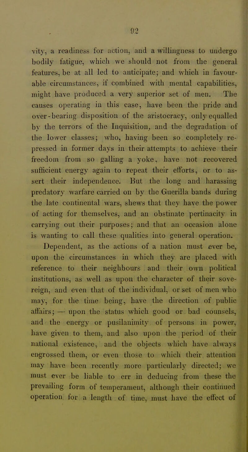vity, a readiness for action, and a willingness to undergo bodily fatigue, which we should not from the general features, be at all led to anticipate; and which in favour- able circumstances, if combined with mental capabilities, might have produced a very superior set of men. The causes oi)erating in this case, have been the pride and over-bearing disposition of the aristocracy, only equalled by the terrors of the Inquisition, and the degradation of the lower classes; who, having been so completely re- pressed in former days in their attempts to achieve their freedom from so galling a yoke, have not recovered sufficient energy again to repeat their efforts, or to as- sert their independence. But the long and harassing predatory warfare carried on by the Guerilla bands during the late continental wars, shews that they have the power of acting for themselves, and an obstinate pertinacity in carrying out their purposes; and that an occasion alone is wanting to call these qualities into general operation. Dependent, as the actions of a nation must ever be, upon the circumstances in which they are placed witli reference to their neighbours and their own political institutions, as well as upon tlie character of their sove- reign, and even that of the individual, or set of men who may, for the time being, have the direction of public affairs; — upon the status which good or bad counsels, and the energy or pusilanunit)- of persons in power, have given to them, and also upon the period of their national existence, and the objects which have always engrossed them, or even those to which their attention may have been recently more particularlj' directed; we must ever be liable to err in deducing from these the prevailing form of temperament, although their continued operation for a length of time, nuist have the eftect of