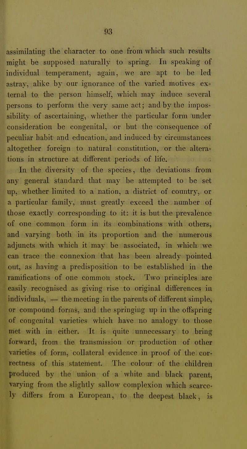 assimilating the cliaractcr to one from which such results might be supposed naturally to spring. In speaking of individual temperament, again, we are apt to be led astray, alike by our ignorance of the varied motives ex- ternal to the person himself, which may induce several persons to perform the very same act; and by the impos- sibility of ascertaining, whether the particular form under consideration be congenital, or but the consequence of peculiar habit and education, and induced by circumstances altogether foreign to natural constitution, or the altera- tions in structure at different periods of life. In the diversity of the species, the deviations from any general standard that may be attempted to be set up, whether limited to a nation, a district of country, or a particular family, must greatlj' exceed the number of those exactly corresponding to it: it is but the prevalence of one common form in its combinations with others, and varying both in its proportion and the numerous adjuncts with which it may be associated, in which we can trace the connexion that has been already pointed out, as having a predisposition to be established in the ramifications of one common stock. Two principles are easily recognised as giving rise to original differences in individuals, — the meeting in the parents of different simple, or compound forms, and the springing up in the offspring of congenital varieties which have no analogy to those met with in either. It is quite unnecessary to bi*ing forward, from the transmission or production of other varieties of form, collateral evidence in proof of the cor- rectness of this statenient. The colour of the children produced by the union of a white and black parent, var}^ng from the slightly sallow complexion which scarce- ly differs from a European, to the deepest black, is