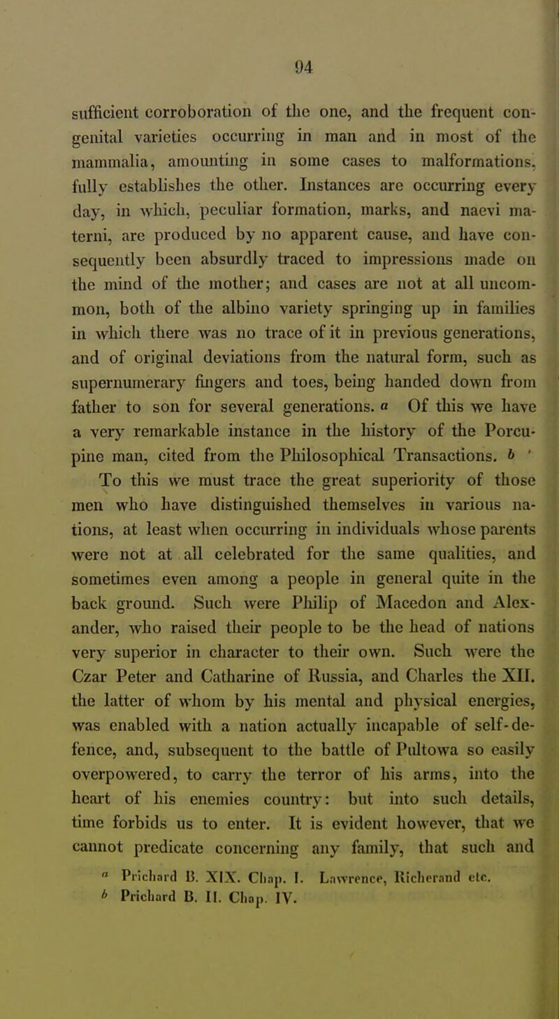 sufficient corroboration of the one, and the frequent con- genital varieties occurring in man and in most of the mammalia, amounting in some cases to malformations, fully establishes the other. Instances are occurring every day, in which, peculiar formation, marks, and naevi ma- terni, are produced by no apparent cause, and have con- sequently been absurdly traced to impressions made on the mind of the mother; and cases are not at all uncom- mon, both of the albino variety springing up in families in which there was no trace of it in previous generations, and of original deviations from the natural form, such as supernumerary fingers and toes, being handed down from father to son for several generations, a Of this we have a very remarkable instance in the history of the Porcu- pine man, cited from the Philosophical Transactions, b • To this we must trace the great superiority of those men who have distinguished themselves in various na- tions, at least when occurring in individuals whose parents were not at all celebrated for the same qualities, and sometimes even among a people in general quite in the back gromid. Such were Pliilip of Macedon and Alex- ander, who raised their people to be the head of nations very superior in character to their own. Such were the Czar Peter and Catharine of Russia, and Charles the XII. the latter of whom by his mental and physical energies, was enabled with a nation actually incapable of self-de- fence, and, subsequent to the battle of Pultowa so easily overpowered, to carry the terror of his arms, into tlie heart of his enemies country: but into such details, time forbids us to enter. It is evident however, that we cannot predicate concerning any family, that such and  Prlchaid B. XIX. Cliaj). I. Lnwrence, Ilicherand etc. b Prichard B. II. Chap. IV.