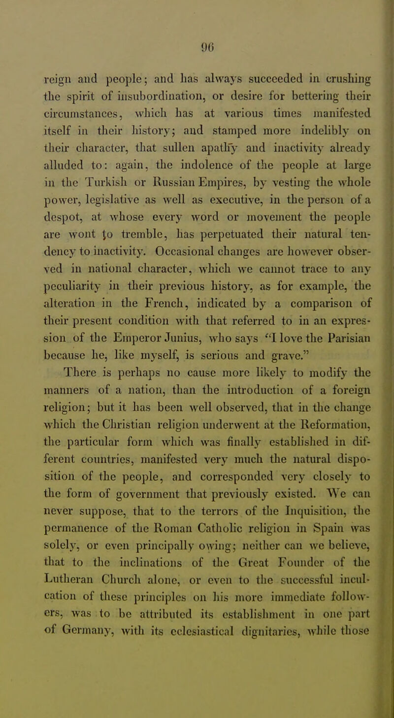 reign and people; and has always succeeded in crushing the spirit of insubordination, or desire for bettering their circumstances, which has at various times jnanifested itself in their history; and stamped more indelibly on their character, that sullen apatlfy and inactivity already alluded to: again, the indolence of the people at large in the Turkish or Russian Empires, by vesting the whole power, legislative as well as executive, in the person of a despot, at whose every word or movement the people are wont Jo tremble, has perpetuated their natural ten- dency to inactivity. Occasional changes are however obser- ved in national character, which we cannot trace to any peculiarity in their previous history, as for example, the alteration in the French, indicated by a comparison of their present condition with that referred to in an expres- sion of the Emperor Junius, who says ''I love the Parisian because he, like myself, is serious and grave. There is perhaps no cause more likely to modify the manners of a nation, than the introduction of a foreign religion; but it has been well observed, that in the change which the Christian religion underwent at the Reformation, the particular form which was finally established in dif- ferent countries, manifested very much the natural dispo- sition of the people, and corresponded very closely to the form of government that previously existed. We can never suppose, that to the terrors of the Inquisition, the permanence of the Roman Catholic religion in Spain was solely, or even principally owing; neither can we believe, that to the inclinations of the Great Founder of the Lutheran Church alone, or even to the successful incul- cation of these principles on his more immediate follow- ers, was to be attributed its establishment in one part of Germany, witJi its cclesiastical dignitaries, while those