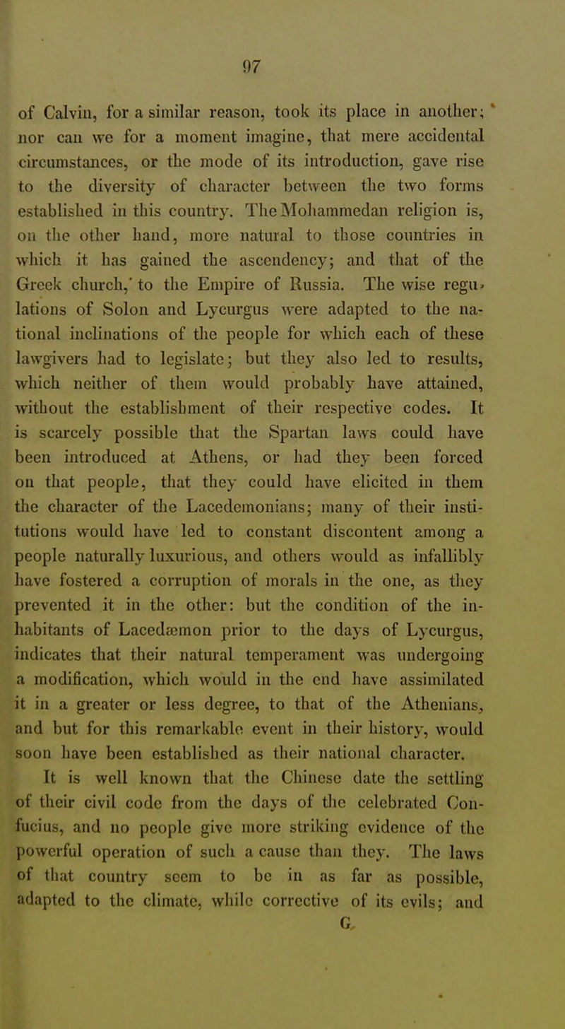of Calvin, for a similar reason, took its place in another; * nor can wo for a moment imagine, that mere accidental circumstances, or the mode of its introduction, gave rise to the diversity of character between the two forms established in this country. TheMoliammedan religion is, on the other hand, more natural to those countries in which it has gained the ascendency; and that of the Greek church,'to the Empke of Russia. The wise regu. lations of Solon and Lycurgus were adapted to the na- tional inclinations of the people for which each of these lawgivers had to legislate; but they also led to results, which neither of them would probably have attained, without the establishment of their respective codes. It is scarcely possible that the Spartan laws could have been introduced at Athens, or had they been forced on that people, that they could have elicited in them the character of the Lacedemonians; many of their insti- tutions would have led to constant discontent among a people naturally luxurious, and others would as infallibly have fostered a corruption of morals in the one, as tliey prevented it in the other: but the condition of the in- habitants of Lacedaimon prior to the days of Lycurgus, indicates that their natural temperament was undergoing a modification, which would in the end have assimilated it in a greater or less degree, to that of the Athenians, and but for this remarkable event in their history, would soon have been established as their national character. It is well known that the Chinese date the settling of their civil code from the days of tlic celebrated Con- fucius, and no people give more striking evidence of the powerful operation of such a cause than tliey. The laws of that country seem to be in as far as possible, adapted to tlic climate, while corrective of its evils; and G