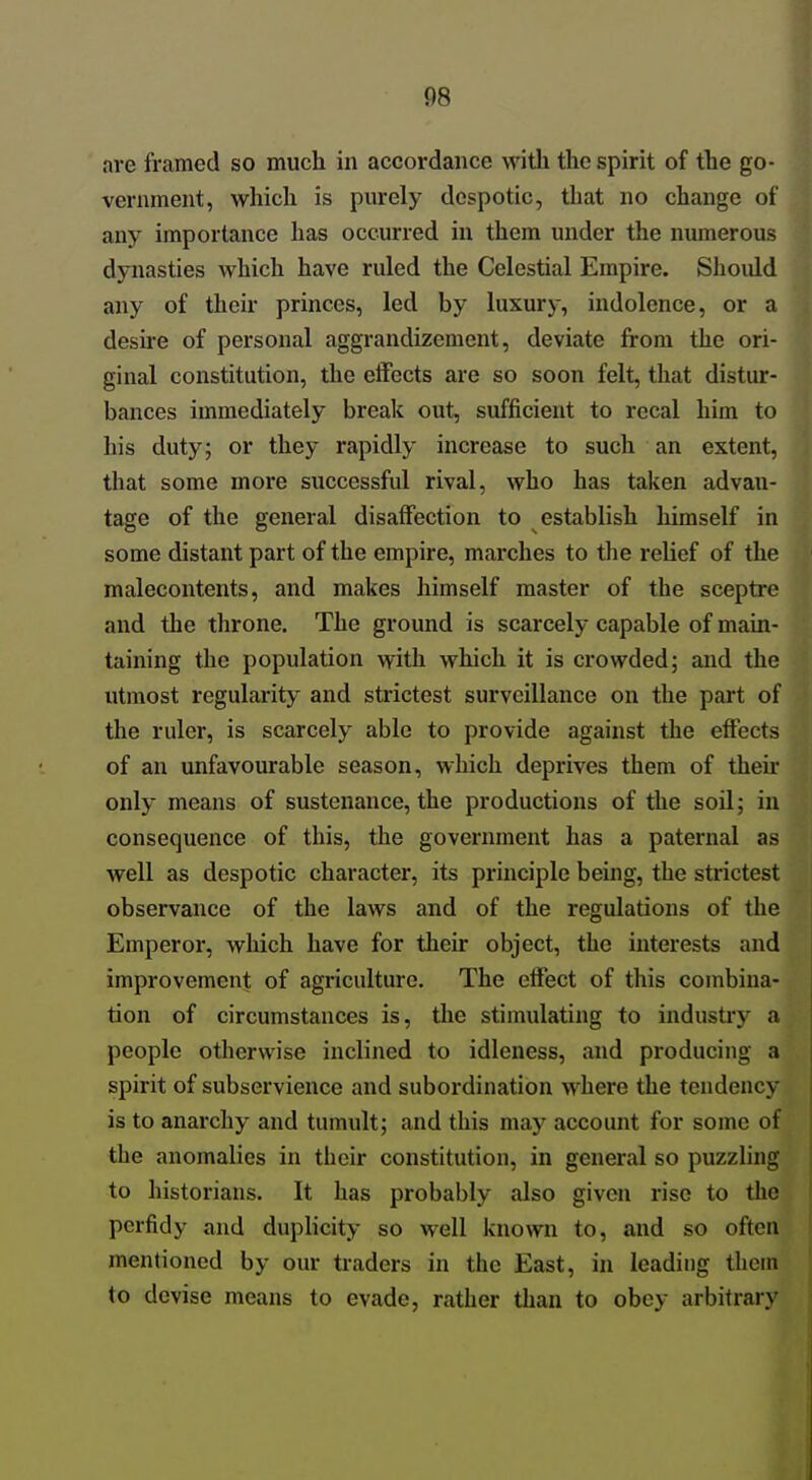 are framed so much in accordance with the spirit of the go- vernment, which is purely despotic, that no change of any importance has occurred in them under the numerous dynasties which have ruled the Celestial Empire. Should any of their princes, led by luxury, indolence, or a desire of personal aggrandizement, deviate from the ori- ginal constitution, the effects are so soon felt, that distur- bances immediately break out, sufficient to recal him to his duty; or they rapidly increase to such an extent, that some more successful rival, who has taken advan- tage of the general disaffection to establish himself in some distant part of the empire, marches to the relief of the malecontents, and makes himself master of the sceptre and the throne. The ground is scarcely capable of main- taining the population with which it is crowded; and the utmost regularity and strictest surveillance on the part of the ruler, is scarcely able to provide against the effects of an unfavourable season, which deprives them of their only means of sustenance, the productions of the soil; in consequence of this, the government has a paternal as well as despotic character, its principle being, the strictest observance of the laws and of the regulations of the Emperor, which have for tlieir object, the interests and improvement of agriculture. The effect of this combina- tion of circumstances is, tlie stimulating to industry a people otherwise inclined to idleness, and producing a spirit of subservience and subordination where the tendency is to anarchy and tumult; and this may account for some of the anomalies in their constitution, in general so puzzling to historians. It has probably also given rise to the perfidy and duplicity so well known to, and so often mentioned by our traders in the East, in leading them to devise means to evade, rather than to obey arbitrary