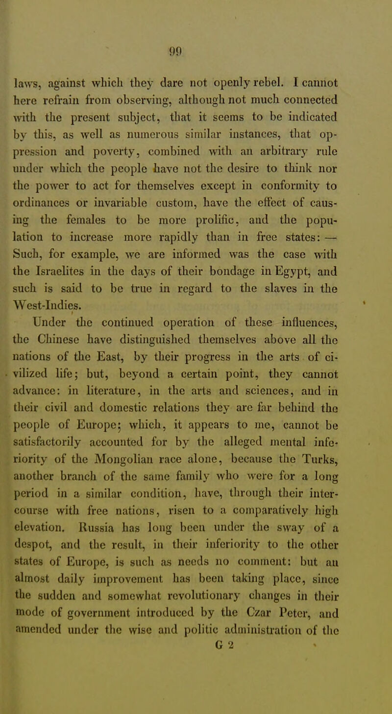 laws, against which they dare not openly rebel. I cannot here refrain from observing, although not much connected with the present subject, that it seems to be indicated by this, as well as numerous similar instances, that op- pression and poverty, combined with an arbitrary rule under which the people have not the desire to think nor the power to act for themselves except in conformity to ordinances or invariable custom, have the effect of caus- ing the females to be more prolific, and the popu- lation to increase more rapidly than in free states: — Such, for example, we are informed was the case with the Israelites in the days of their bondage in Egypt, and such is said to be true in regard to the slaves in the West-Indies. Under the continued operation of these influences, the Chinese have distinguished themselves above all the nations of the East, by their progress in the arts of ci- vilized life; but, beyond a certain point, they cannot advance: in literature, in the arts and sciences, and in their civil and domestic relations they are far behind the people of Europe5 which, it appears to me, cannot be satisfactorily accounted for by the alleged mental infe- riority of the Mongolian race alone, because the Turks, another branch of the same family who were for a long period in a similar condition, have, through their inter- course with free nations, risen to a comparatively high elevation. Russia has long been under the sway of a despot, and the result, in their inferiority to the other states of Europe, is such as needs no comment: but au almost daily improvement has been taking place, since the sudden and somewhat revolutionary changes in their mode of government introduced by the Czar Peter, and amended under the wise and politic administi'ation of the G 2
